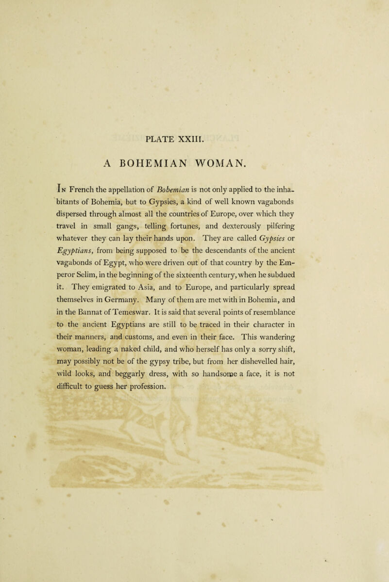 A BOHEMIAN WOMAN. In French the appellation of Bohemian is not only applied to the inha¬ bitants of Bohemia, but to Gypsies, a kind of well known vagabonds dispersed through almost all the countries of Europe, over which they travel in small gangs, telling fortunes, and dexterously pilfering whatever they can lay their hands upon. They are called Gypsies or Egyptians, from being supposed to be the descendants of the ancient vagabonds of Egypt, who were driven out of that country by the Em¬ peror Selim, in the beginning of the sixteenth century, when he subdued it. They emigrated to Asia, and to Europe, and particularly spread themselves in Germany. Many of them are met with in Bohemia, and in the Bannat of Temeswar. It is said that several points of resemblance to the ancient Egyptians are still to be traced in their character in their manners, and customs, and even in their face. This wandering woman, leading a naked child, and who herself has only a sorry shift, may possibly not be of the gypsy tribe, but from her dishevelled hair, wild looks, and beggarly dress, with so handsome a face, it is not difficult to guess her profession.