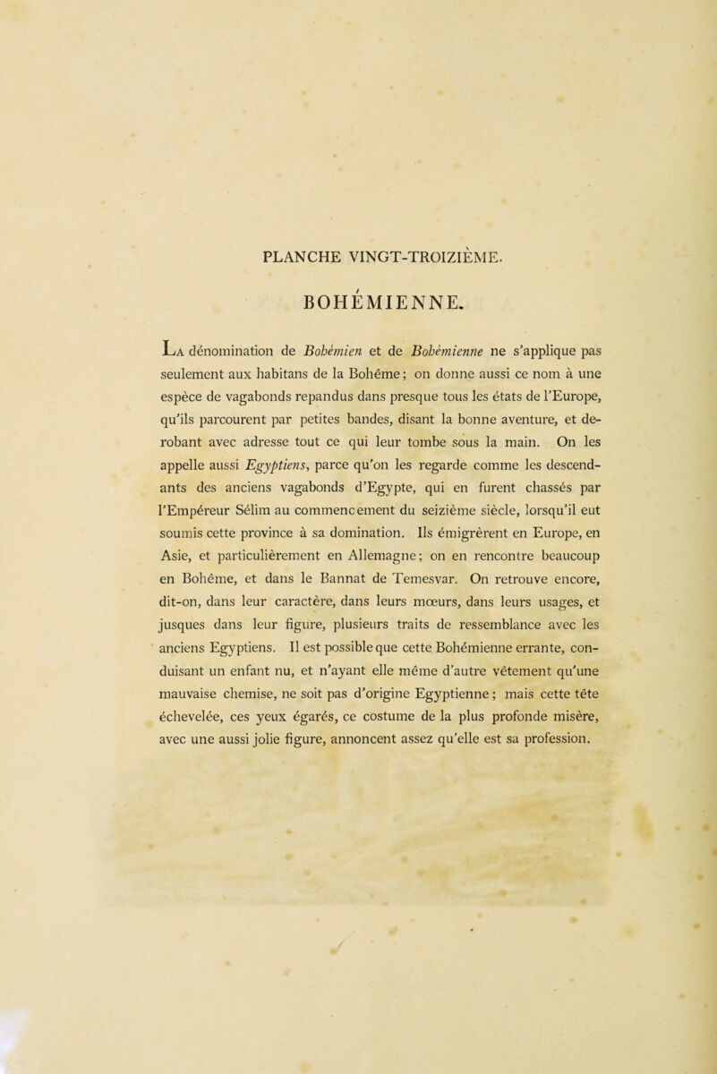 BOHEMIENNE. La dénomination de Bohémien et de Bohémienne ne s’applique pas seulement aux habitans de la Bohême; on donne aussi ce nom à une espèce de vagabonds répandus dans presque tous les états de l’Europe, qu’ils parcourent par petites bandes, disant la bonne aventure, et dé¬ robant avec adresse tout ce qui leur tombe sous la main. On les appelle aussi Egyptiens, parce qu'on les regarde comme les descend¬ ants des anciens vagabonds d’Egypte, qui en furent chassés par l’Empéreur Sélim au commencement du seizième siècle, lorsqu’il eut soumis cette province à sa domination. Ils émigrèrent en Europe, en Asie, et particulièrement en Allemagne; on en rencontre beaucoup en Bohême, et dans le Bannat de Temesvar. On retrouve encore, dit-on, dans leur caractère, dans leurs mœurs, dans leurs usages, et jusques dans leur figure, plusieurs traits de ressemblance avec les anciens Egyptiens. Il est possible que cette Bohémienne errante, con¬ duisant un enfant nu, et n’ayant elle même d’autre vêtement qu’une mauvaise chemise, ne soit pas d’origine Egyptienne ; mais cette tête échevelée, ces yeux égarés, ce costume de la plus profonde misère, avec une aussi jolie figure, annoncent assez qu’elle est sa profession.