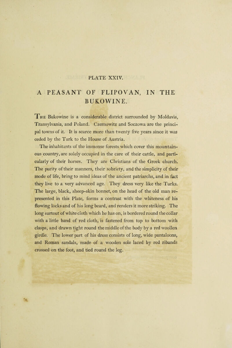 A PEASANT OF FLIPOVAN, IN THE BUKOWINE. The Bukowine is a considerable district surrounded by Moldavia, Transylvania, and Poland. Czernowitz and Soczowa are the princi¬ pal towns of it. It is scarce more than twenty five years since it was ceded by the Turk to the House of Austria. The inhabitants of the immense forests which cover this mountain¬ ous country, are solely occupied in the care of their cattle, and parti¬ cularly of their horses. They are Christians of the Greek church. The purity of their manners, their sobriety, and the simplicity of their mode of life, bring to mind ideas of the ancient patriarchs, and in fact they live to a very advanced age. They dress very like the Turks. The large, black, sheep-skin bonnet, on the head of the old man re¬ presented in this Plate, forms a contrast with the whiteness of his flowing locks and of his long beard, and renders it more striking. The long surtout of white cloth which he has on, is bordered round the collar with a little band of red cloth, is fastened from top to bottom with clasps, and drawn tight round the middle of the body by a red woollen girdle. The lower part of his dress consists of long, wide pantaloons, and Roman sandals, made of a wooden sole laced by red ribands crossed on the foot, and tied round the leg.