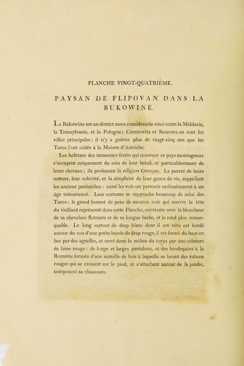 PAYSAN DE FLIPOVAN DANS LA B U KO WINE. La Bukowine est un district assez considérable situé entre la Moldavie, la Transylvanie, et la Pologne; Czernowitz et Soczowa en sont les villes principales ; il n’y a guères plus de vingt-cinq ans que les Turcs l’ont cédée à la Maison d’Autriche. Les habitans des immenses forêts qui couvrent ce pays montagneux s’occupent uniquement du soin de leur bétail, et particulièrement de leurs chevaux ; ils professent la religion Grecque. La pureté de leurs mœurs, leur sobriété, et la simplicité de leur genre de vie, rappellent les anciens patriarches : aussi les voit-on parvenir ordinairement à un âge très-avancé. Leur costume se rapproche beaucoup de celui des Turcs ; le grand bonnet de peau de mouton noir qui couvre la tête du vieillard représenté dans cette Planche, contraste avec la blancheur de sa chevelure flottante et de sa longue barbe, et la rend plus remar¬ quable. Le long surtout de drap blanc dont il est vêtu est bordé autour du cou d’une petite bande de drap rouge, il est fermé du haut en bas par des agraffes, et serré dans le milieu du corps par une ceinture de laine rouge : de longs et larges pantalons, et des brodequins à la Romaine formés d’une semelle de bois à laquelle se lacent des rubans rouges qui se croisent sur le pied, et s’attachent autour de la jambe, composent sa chaussure.