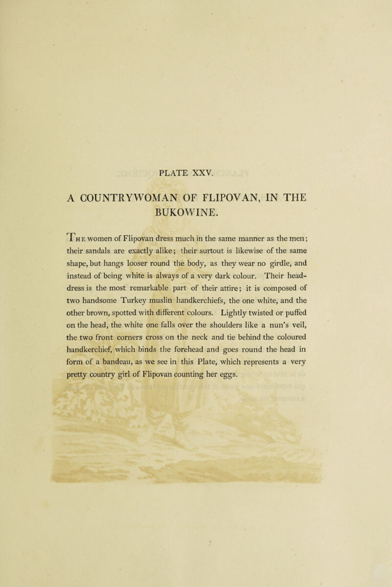 A COUNTRYWOMAN OF FLIPOVAN, IN THE BUKOWINE. T„ e women of Flipovan dress much in the same manner as the men; their sandals are exactly alike ; their surtout is likewise of the same shape, but hangs looser round the body, as they wear no girdle, and instead of being white is always of a very dark colour. Their head¬ dress is the most remarkable part of their attire ; it is composed of two handsome Turkey muslin handkerchiefs, the one white, and the other brown, spotted with different colours. Lightly twisted or puffed on the head, the white one falls over the shoulders like a nun’s veil, the two front corners cross on the neck and tie behind the coloured handkerchief, which binds the forehead and goes round the head in form of a bandeau, as we see in this Plate, which represents a very pretty country girl of Flipovan counting her eggs. I