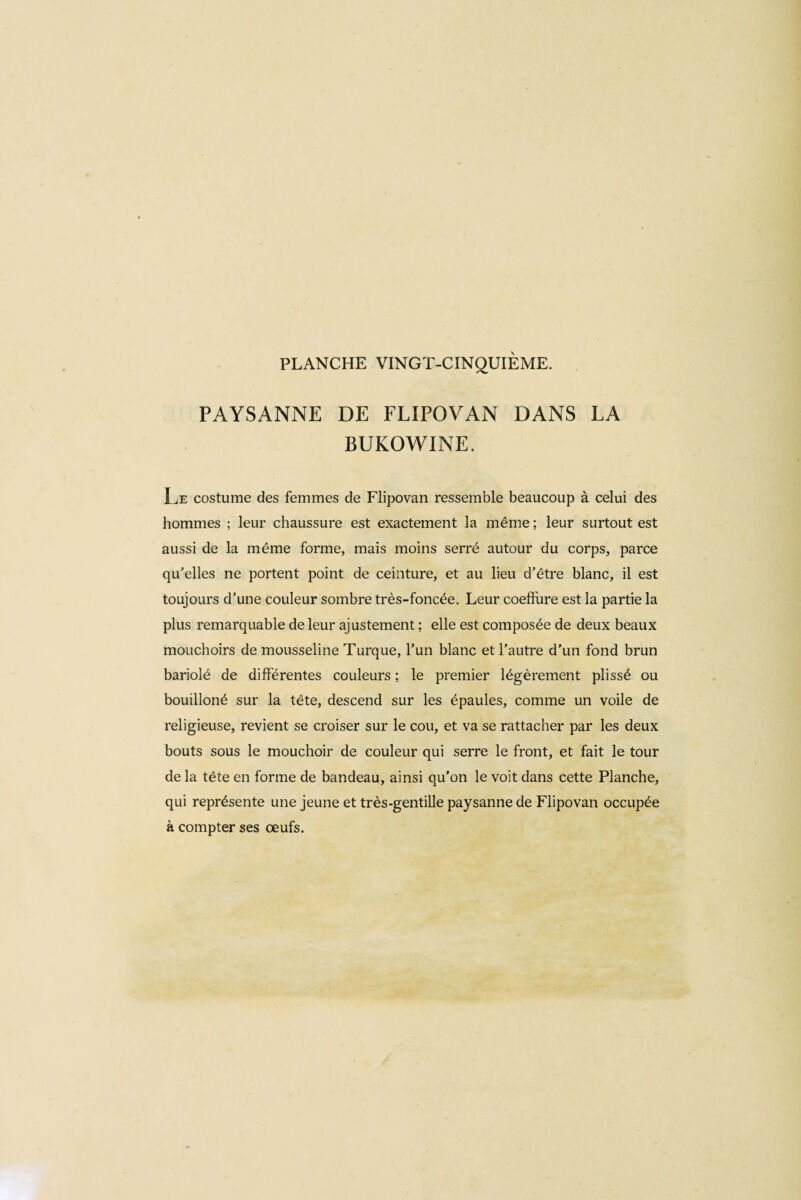 PAYSANNE DE FLIPOVAN DANS LA BUKOWINE. Le costume des femmes de Flipovan ressemble beaucoup à celui des hommes ; leur chaussure est exactement la même ; leur surtout est aussi de la même forme, mais moins serré autour du corps, parce qu'elles ne portent point de ceinture, et au lieu d’être blanc, il est toujours d'une couleur sombre très-foncée. Leur coeffure est la partie la plus remarquable de leur ajustement ; elle est composée de deux beaux mouchoirs de mousseline Turque, l'un blanc et l'autre d’un fond brun bariolé de différentes couleurs ; le premier légèrement plissé ou bouilloné sur la tête, descend sur les épaules, comme un voile de religieuse, revient se croiser sur le cou, et va se rattacher par les deux bouts sous le mouchoir de couleur qui serre le front, et fait le tour delà tête en forme de bandeau, ainsi qu’on le voit dans cette Planche, qui représente une jeune et très-gentille paysanne de Flipovan occupée à compter ses œufs.