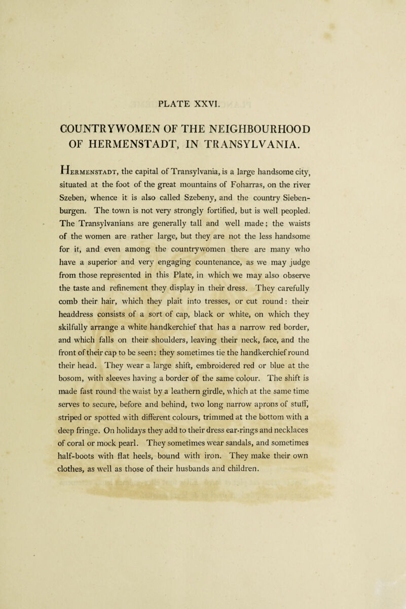 COUNTRYWOMEN OF THE NEIGHBOURHOOD OF HERMENSTADT, IN TRANSYLVANIA. Hermenstadt, the capital of Transylvania, is a large handsome city, situated at the foot of the great mountains of Foharras, on the river Szeben, whence it is also called Szebeny, and the country Sieben- burgen. The town is not very strongly fortified, but is well peopled. The Transylvanians are generally tall and well made ; the waists of the women are rather large, but they are not the less handsome for it, and even among the countrywomen there are many who have a superior and very engaging countenance, as we may judge from those represented in this Plate, in which we may also observe the taste and refinement they display in their dress. They carefully comb their hair, which they plait into tresses, or cut round : their headdress consists of a sort of cap, black or white, on which they skilfully arrange a white handkerchief that has a narrow red border, and which falls on their shoulders, leaving their neck, face, and the front of their cap to be seen; they sometimes tie the handkerchief round their head. They wear a large shift, embroidered red or blue at the bosom, with sleeves having a border of the same colour. The shift is made fast round the waist by a leathern girdle, which at the same time serves to secure, before and behind, two long narrow aprons of stuff, striped or spotted with different colours, trimmed at the bottom with a deep fringe. On holidays they add to their dress ear-rings and necklaces of coral or mock pearl. They sometimes wear sandals, and sometimes half-boots with flat heels, bound with iron. They make their own clothes, as well as those of their husbands and children.