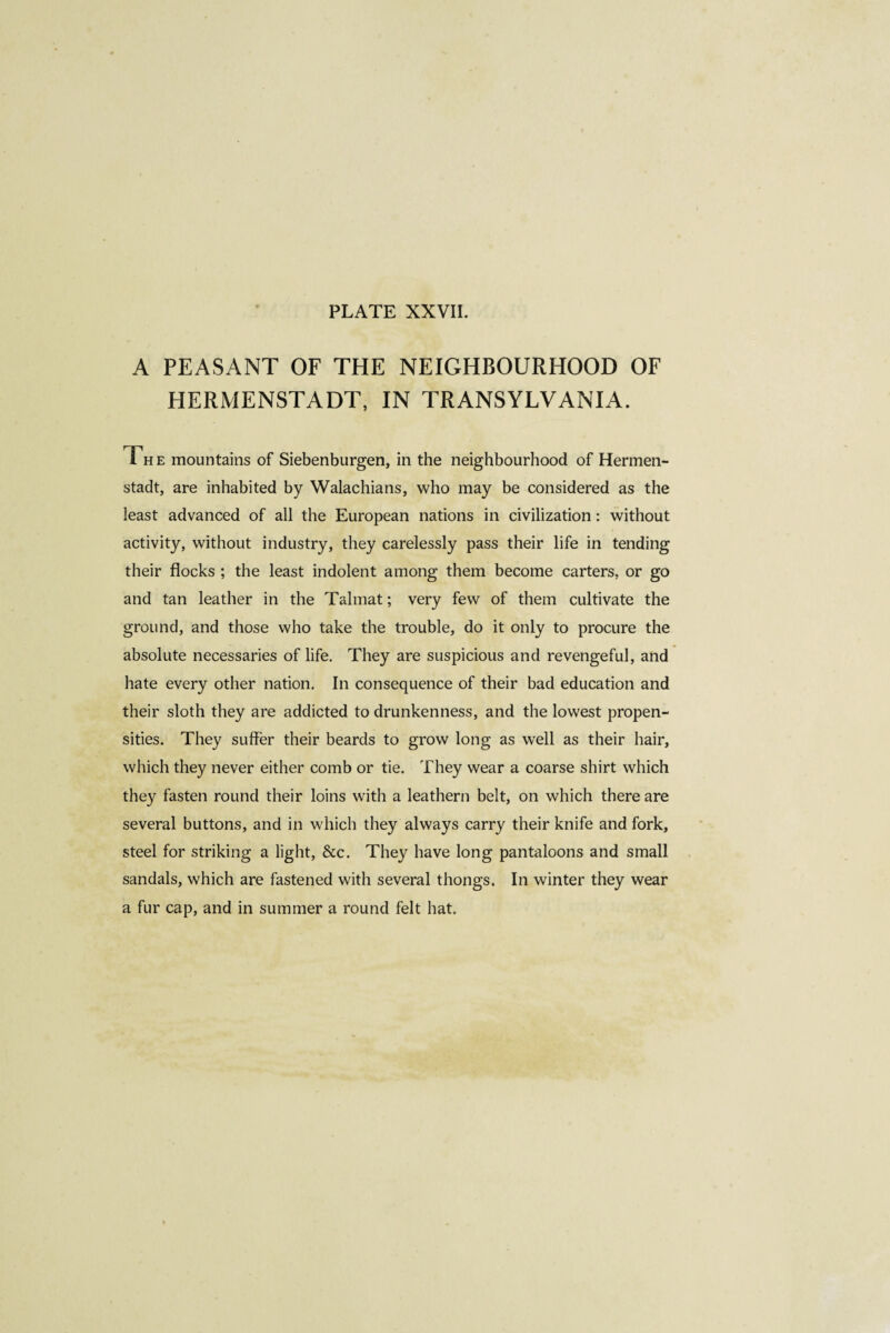 A PEASANT OF THE NEIGHBOURHOOD OF HERMENSTADT, IN TRANSYLVANIA. T„ e mountains of Siebenburgen, in the neighbourhood of Hermen- stadt, are inhabited by Walachians, who may be considered as the least advanced of all the European nations in civilization : without activity, without industry, they carelessly pass their life in tending their flocks ; the least indolent among them become carters, or go and tan leather in the Talmat ; very few of them cultivate the ground, and those who take the trouble, do it only to procure the absolute necessaries of life. They are suspicious and revengeful, and hate every other nation. In consequence of their bad education and their sloth they are addicted to drunkenness, and the lowest propen¬ sities. They suffer their beards to grow long as well as their hair, which they never either comb or tie. They wear a coarse shirt which they fasten round their loins with a leathern belt, on which there are several buttons, and in which they always carry their knife and fork, steel for striking a light, &c. They have long pantaloons and small sandals, which are fastened with several thongs. In winter they wear a fur cap, and in summer a round felt hat.