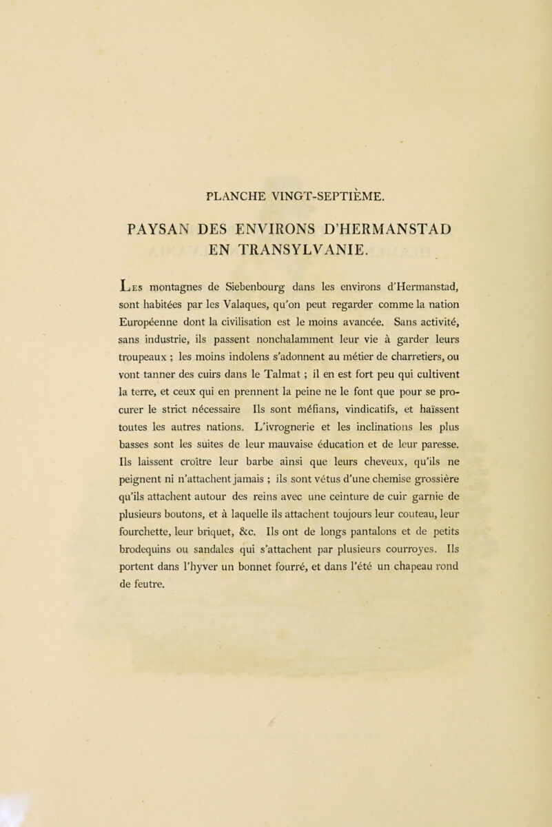 PAYSAN DES ENVIRONS DHERMANSTAD EN TRANSYLVANIE. Les montagnes de Siebenbourg dans les environs d’Hermanstad, sont habitées par les Valaques, qu’on peut regarder comme la nation Européenne dont la civilisation est le moins avancée. Sans activité, sans industrie, ils passent nonchalamment leur vie à garder leurs troupeaux ; les moins indolens s’adonnent au métier de charretiers, ou vont tanner des cuirs dans le Talmat ; il en est fort peu qui cultivent la terre, et ceux qui en prennent la peine ne le font que pour se pro¬ curer le strict nécessaire Ils sont méfians, vindicatifs, et haïssent toutes les autres nations. L'ivrognerie et les inclinations les plus basses sont les suites de leur mauvaise éducation et de leur paresse. Ils laissent croître leur barbe ainsi que leurs cheveux, qu’ils ne peignent ni n’attachent jamais ; ils sont vêtus d’une chemise grossière qu’ils attachent autour des reins avec une ceinture de cuir garnie de plusieurs boutons, et à laquelle ils attachent toujours leur couteau, leur fourchette, leur briquet, &c. Ils ont de longs pantalons et de petits brodequins ou sandales qui s’attachent par plusieurs courroyes. Ils portent dans l’hyver un bonnet fourré, et dans l’été un chapeau rond de feutre.