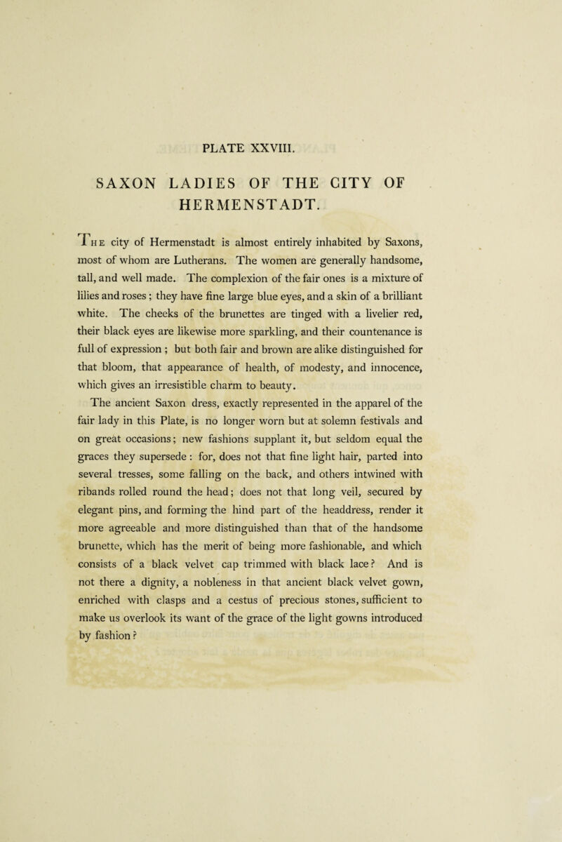 SAXON LADIES OF THE CITY OF HERMENSTADT. The city of Hermenstadt is almost entirely inhabited by Saxons, most of whom are Lutherans. The women are generally handsome, tall, and well made. The complexion of the fair ones is a mixture of lilies and roses ; they have fine large blue eyes, and a skin of a brilliant white. The cheeks of the brunettes are tinged with a livelier red, their black eyes are likewise more sparkling, and their countenance is full of expression ; but both fair and brown are alike distinguished for that bloom, that appearance of health, of modesty, and innocence, which gives an irresistible charm to beauty. The ancient Saxon dress, exactly represented in the apparel of the fair lady in this Plate, is no longer worn but at solemn festivals and on great occasions ; new fashions supplant it, but seldom equal the graces they supersede : for, does not that fine light hair, parted into several tresses, some falling on the back, and others intwined with ribands rolled round the head ; does not that long veil, secured by elegant pins, and forming the hind part of the headdress, render it more agreeable and more distinguished than that of the handsome brunette, which has the merit of being more fashionable, and which consists of a black velvet cap trimmed with black lace ? And is * not there a dignity, a nobleness in that ancient black velvet gown, enriched with clasps and a cestus of precious stones, sufficient to make us overlook its want of the grace of the light gowns introduced by fashion ?