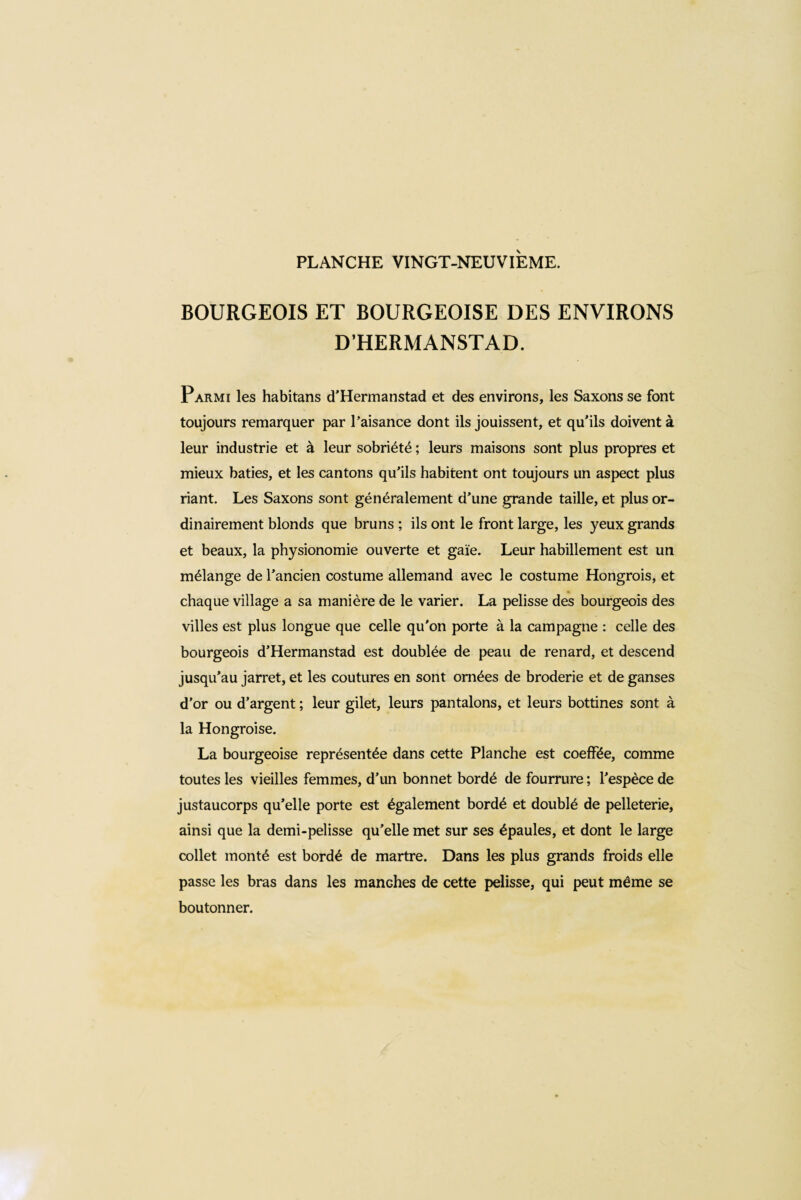 BOURGEOIS ET BOURGEOISE DES ENVIRONS D’HERMANSTAD. Parmi les habitans d’Hermanstad et des environs, les Saxons se font toujours remarquer par l’aisance dont ils jouissent, et qu'ils doivent à leur industrie et à leur sobriété ; leurs maisons sont plus propres et mieux bâties, et les cantons qu’ils habitent ont toujours un aspect plus riant. Les Saxons sont généralement d’une grande taille, et plus or¬ dinairement blonds que bruns ; ils ont le front large, les yeux grands et beaux, la physionomie ouverte et gaie. Leur habillement est un mélange de l’ancien costume allemand avec le costume Hongrois, et chaque village a sa manière de le varier. La pelisse des bourgeois des villes est plus longue que celle qu'on porte à la campagne : celle des bourgeois d’Hermanstad est doublée de peau de renard, et descend jusqu’au jarret, et les coutures en sont ornées de broderie et de ganses d’or ou d’argent ; leur gilet, leurs pantalons, et leurs bottines sont à la Hongroise. La bourgeoise représentée dans cette Planche est coeffée, comme toutes les vieilles femmes, d’un bonnet bordé de fourrure ; l’espèce de justaucorps qu’elle porte est également bordé et doublé de pelleterie, ainsi que la demi-pelisse qu’elle met sur ses épaules, et dont le large collet monté est bordé de martre. Dans les plus grands froids elle passe les bras dans les manches de cette pelisse, qui peut même se boutonner.