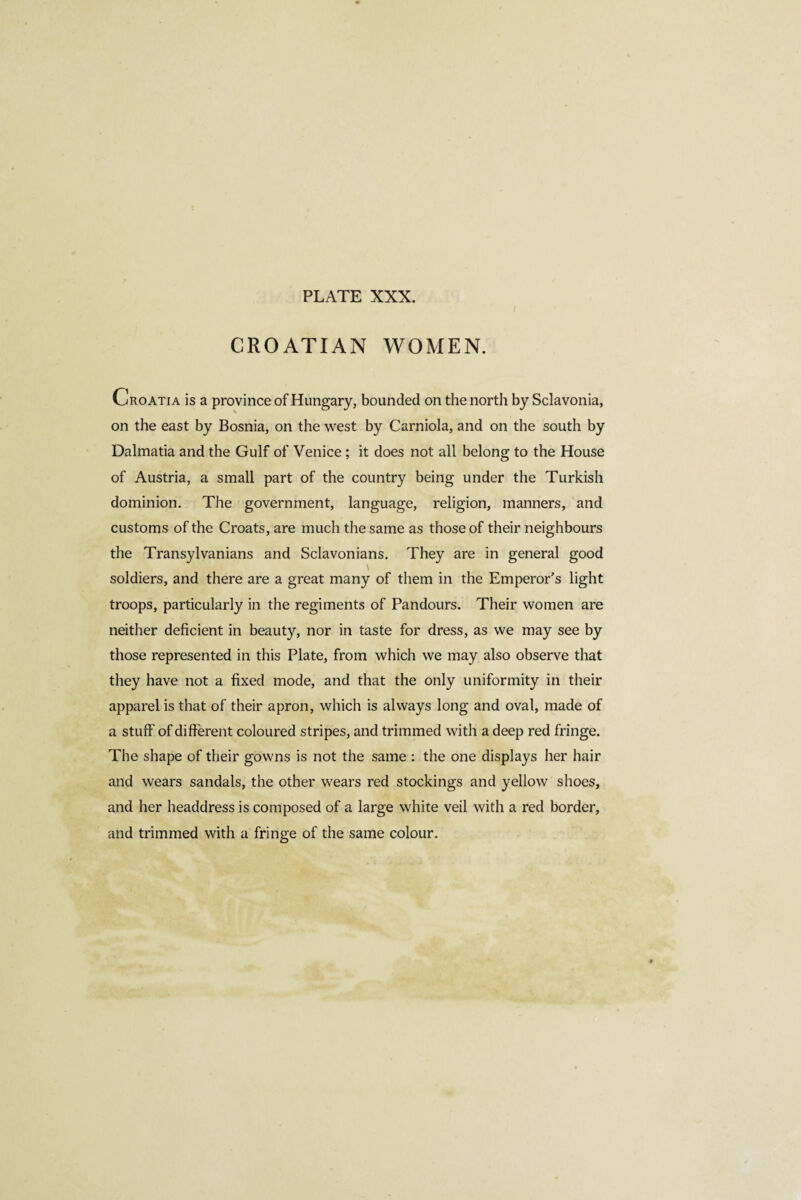 CROATIAN WOMEN. Croatia is a province of Hungary, bounded on the north by Sclavonia, on the east by Bosnia, on the west by Carniola, and on the south by Dalmatia and the Gulf of Venice ; it does not all belong to the House of Austria, a small part of the country being under the Turkish dominion. The government, language, religion, manners, and customs of the Croats, are much the same as those of their neighbours the Transylvanians and Sclavonians. They are in general good \ soldiers, and there are a great many of them in the Emperor’s light troops, particularly in the regiments of Pandours. Their women are neither deficient in beauty, nor in taste for dress, as we may see by those represented in this Plate, from which we may also observe that they have not a fixed mode, and that the only uniformity in their apparel is that of their apron, which is always long and oval, made of a stuff of different coloured stripes, and trimmed with a deep red fringe. The shape of their gowns is not the same : the one displays her hair and wears sandals, the other wears red stockings and yellow shoes, and her headdress is composed of a large white veil with a red border, and trimmed with a fringe of the same colour.