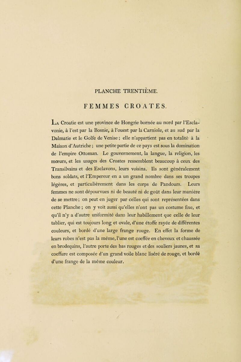 FEMMES CROATES. La Croatie est une province de Hongrie bornée au nord par l'Escîa- vonie, à l’est par la Bosnie, à l’ouest par la Carniole, et au sud par la Dalmatie et le Golfe de Venise ; elle n’appartient pas en totalité à la Maison d’Autriche ; une petite partie de ce pays est sous la domination de l’empire Ottoman. Le gouvernement, la langue, la religion, les mœurs, et les usages des Croates ressemblent beaucoup à ceux des Transilvains et des Esclavons, leurs voisins. Ils sont généralement bons soldats, et l’Empereur en a un grand nombre dans ses troupes légères, et particulièrement dans les corps de Pandours. Leurs femmes ne sont dépourvues ni de beauté ni de goût dans leur manière de se mettre ; on peut en juger par celles qui sont représentées dans cette Planche ; on y voit aussi qu’elles n’ont pas un costume fixe, et qu’il n’y a d’autre uniformité dans leur habillement que celle de leur tablier, qui est toujours long et ovale, d’une étoffe rayée de différentes couleurs, et bordé d’une large frange rouge. En effet la forme de leurs robes n’est pas la même, l’une est coeffée en cheveux et chaussée en brodequins, l’autre porte des bas rouges et des souliers jaunes, et sa coeffure est composée d’un grand voile blanc liséré de rouge, et bordé d’une frange de la même couleur.