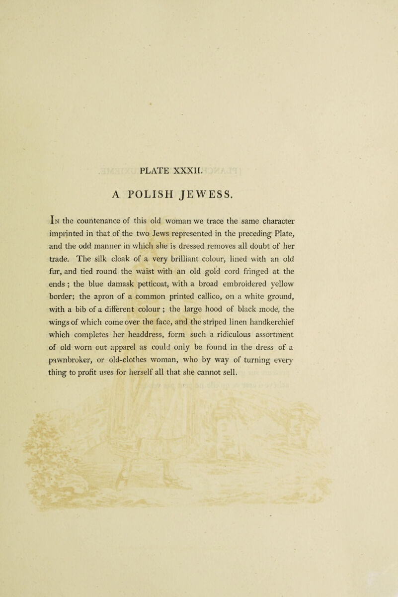 A POLISH JEWESS. In the countenance of this old woman we trace the same character imprinted in that of the two Jews represented in the preceding Plate, and the odd manner in which she is dressed removes all doubt of her trade. The silk cloak of a very brilliant colour, lined with an old fur, and tied round the waist with an old gold cord fringed at the ends ; the blue damask petticoat, with a broad embroidered yellow border; the apron of a common printed callico, on a white ground, with a bib of a different colour ; the large hood of black mode, the wings of which come over the face, and the striped linen handkerchief which completes her headdress, form such a ridiculous assortment of old worn out apparel as could only be found in the dress of a pawnbroker, or old-clothes woman, who by way of turning every thing to profit uses for herself all that she cannot sell.