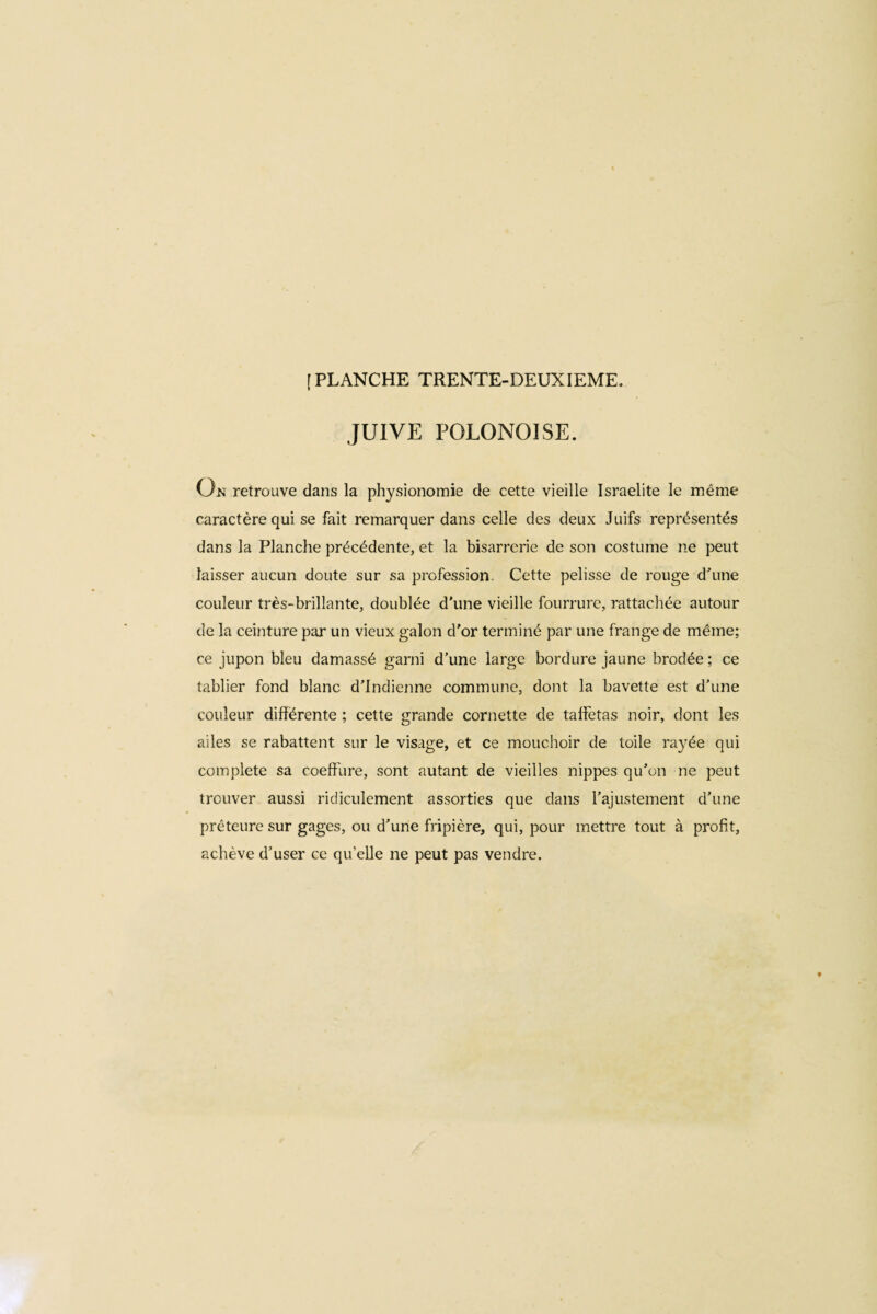 JUIVE POLONOISE. On retrouve dans la physionomie de cette vieille Israelite le même caractère qui se fait remarquer dans celle des deux Juifs représentés dans la Planche précédente, et la bisarrerie de son costume ne peut laisser aucun doute sur sa profession. Cette pelisse de rouge d'une couleur très-brillante, doublée d'une vieille fourrure, rattachée autour de la ceinture par un vieux galon d'or terminé par une frange de même; ce jupon bleu damassé garni d’une large bordure jaune brodée ; ce tablier fond blanc d’Indienne commune, dont la bavette est d’une couleur différente ; cette grande cornette de taffetas noir, dont les ailes se rabattent sur le visage, et ce mouchoir de toile rayée qui complete sa coeffure, sont autant de vieilles nippes qu’on ne peut trouver aussi ridiculement assorties que dans l’ajustement d’une préteure sur gages, ou d’une fripière, qui, pour mettre tout à profit, achève d’user ce qu’elle ne peut pas vendre.