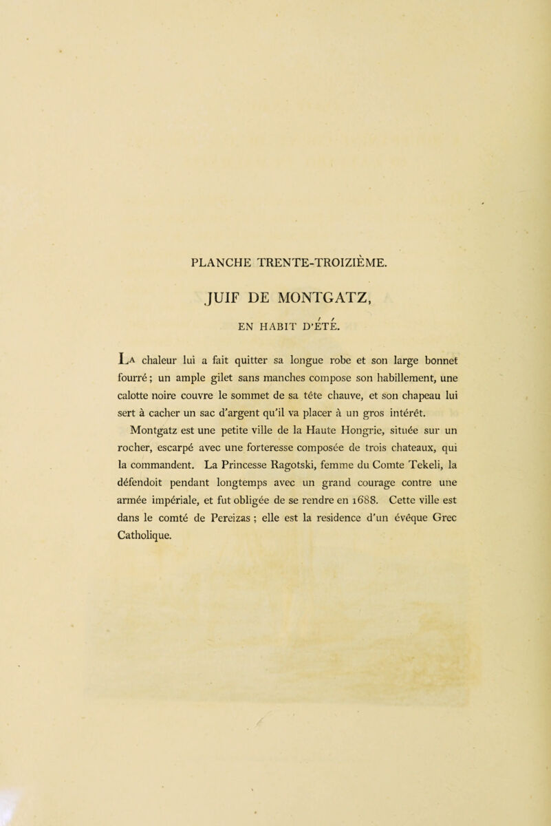 JUIF DE MONTGATZ, EN HABIT D’ETE. La chaleur lui a fait quitter sa longue robe et son large bonnet fourré ; un ample gilet sans manches compose son habillement, une calotte noire couvre le sommet de sa tête chauve, et son chapeau lui sert à cacher un sac d’argent qu’il va placer à un gros intérêt. Montgatz est une petite ville de la Haute Hongrie, située sur un rocher, escarpé avec une forteresse composée de trois chateaux, qui la commandent. La Princesse Ragotski, femme du Comte Tekeli, la défendoit pendant longtemps avec un grand courage contre une armée impériale, et fut obligée de se rendre en 1688. Cette ville est dans le comté de Pereizas ; elle est la residence d'un évêque Grec Catholique.