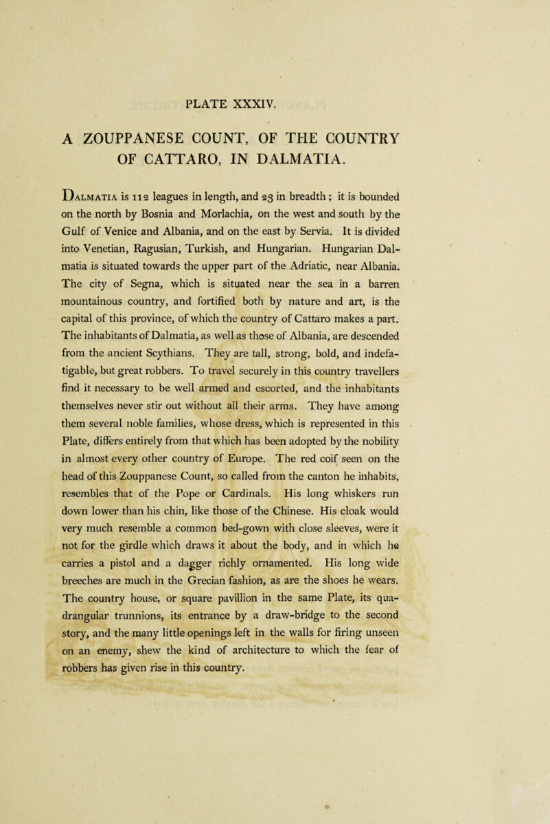 A ZOUPPANESE COUNT, OF THE COUNTRY OF CATTARO, IN DALMATIA. Dalmatia is 112 leagues in length, and 23 in breadth ; it is bounded on the north by Bosnia and Morlachia, on the west and soutli by the Gulf of Venice and Albania, and on the east by Servia. It is divided into Venetian, Ragusian, Turkish, and Hungarian. Hungarian Dal¬ matia is situated towards the upper part of the Adriatic, near Albania. The city of Segna, which is situated near the sea in a barren mountainous country, and fortified both by nature and art, is the capital of this province, of which the country of Cattaro makes a part. The inhabitants of Dalmatia, as well as those of Albania, are descended from the ancient Scythians. They are tall, strong, bold, and indefa¬ tigable, but great robbers. To travel securely in this country travellers find it necessary to be well armed and escorted, and the inhabitants themselves never stir out without all their arms. They have among them several noble families, whose dress, which is represented in this Plate, differs entirely from that which has been adopted by the nobility in almost every other country of Europe. The red coif seen on the head of this Zouppanese Count, so called from the canton he inhabits, resembles that of the Pope or Cardinals. His long whiskers run down lower than his chin, like those of the Chinese. His cloak would very much resemble a common bed-gown with close sleeves, were it not for the girdle which draws it about the body, and in which he carries a pistol and a dagger richly ornamented. His long wide breeches are much in the Grecian fashion, as are the shoes he wears. The country house, or square pavillion in the same Plate, its qua¬ drangular trunnions, its entrance by a draw-bridge to the second story, and the many little openings left in the walls for firing unseen on an enemy, shew the kind of architecture to which the fear of robbers has given rise in this country.