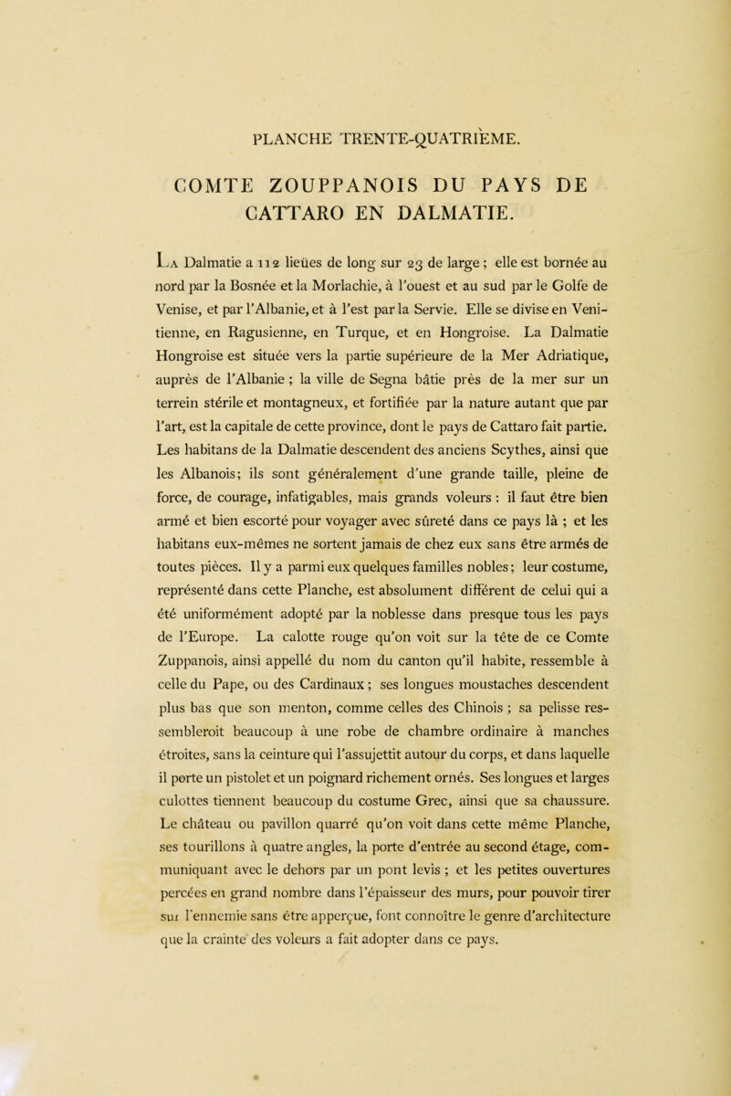 COMTE ZOUPPANOIS DU PAYS DE CATTARO EN DALMATIE. La Dalmatie a 112 lieües de long sur 23 de large ; elle est bornée au nord par la Bosnée et la Morlachie, à l'ouest et au sud par le Golfe de Venise, et par l’Albanie, et à l’est par la Servie. Elle se divise en Véni¬ tienne, en Ragusienne, en Turque, et en Hongroise. La Dalmatie Hongroise est située vers la partie supérieure de la Mer Adriatique, auprès de l’Albanie ; la ville de Segna bâtie près de la mer sur un terrein stérile et montagneux, et fortifiée par la nature autant que par l’art, est la capitale de cette province, dont le pays de Cattaro fait partie. Les habitans de la Dalmatie descendent des anciens Scythes, ainsi que les Albanois; ils sont généralement d’une grande taille, pleine de force, de courage, infatigables, mais grands voleurs : il faut être bien armé et bien escorté pour voyager avec sûreté dans ce pays là ; et les habitans eux-mêmes ne sortent jamais de chez eux sans être armés de toutes pièces. Il y a parmi eux quelques familles nobles ; leur costume, représenté dans cette Planche, est absolument différent de celui qui a été uniformément adopté par la noblesse dans presque tous les pays de l’Europe. La calotte rouge qu’on voit sur la tête de ce Comte Zuppanois, ainsi appellé du nom du canton qu’il habite, ressemble à celle du Pape, ou des Cardinaux ; ses longues moustaches descendent plus bas que son menton, comme celles des Chinois ; sa pelisse res¬ semblerait beaucoup à une robe de chambre ordinaire à manches étroites, sans la ceinture qui l’assujettit autour du corps, et dans laquelle il porte un pistolet et un poignard richement ornés. Ses longues et larges culottes tiennent beaucoup du costume Grec, ainsi que sa chaussure. Le château ou pavillon quarré qu’on voit dans cette même Planche, ses tourillons à quatre angles, la porte d’entrée au second étage, com¬ muniquant avec le dehors par un pont levis ; et les petites ouvertures percées en grand nombre dans l’épaisseur des murs, pour pouvoir tirer sux l'ennemie sans être apperçue, font connoître le genre d’architecture que la crainte des voleurs a fait adopter dans ce pays.