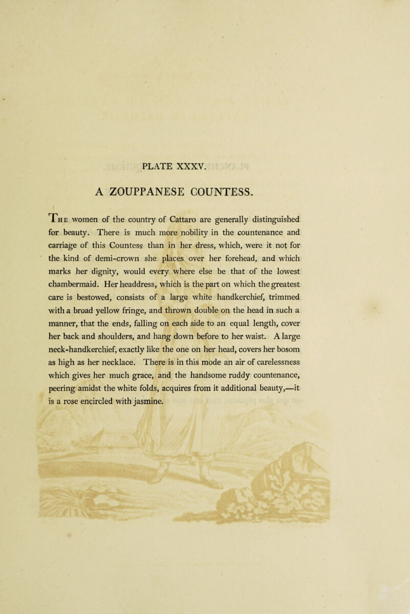 A ZOUPPANESE COUNTESS. The women of the country of Cattaro are generally distinguished for beauty. There is much more nobility in the countenance and carriage of this Countess than in her dress, which, were it not for the kind of demi-crown she places over her forehead, and which marks her dignity, would every where else be that of the lowest chambermaid. Her headdress, which is the part on which the greatest care is bestowed, consists of a large white handkerchief, trimmed with a broad yellow fringe, and thrown double on the head in such a manner, that the ends, falling on each side to an equal length, cover her back and shoulders, and hang down before to her waist. A large neck-handkerchief, exactly like the one on her head, covers her bosom as high as her necklace. There is in this mode an air of carelessness which gives her much grace, and the handsome ruddy countenance, peering amidst the white folds, acquires from it additional beauty,—it is a rose encircled with jasmine.