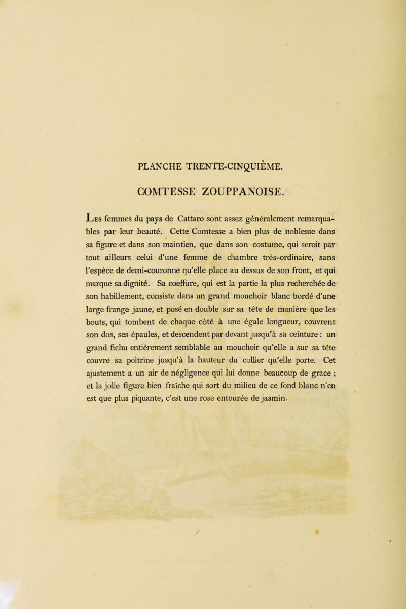 PLANCHE TRENTE-CINQUIÈME. COMTESSE ZOUPPANOISE. Les femmes du pays de Cattaro sont assez généralement remarqua¬ bles par leur beauté. Cette Comtesse a bien plus de noblesse dans sa figure et dans son maintien, que dans son costume, qui seroit par tout ailleurs celui d’une femme de chambre très-ordinaire, sans l'espèce de demi-couronne qu’elle place au dessus de son front, et qui marque sa dignité. Sa coefiiire, qui est la partie la plus recherchée de son habillement, consiste dans un grand mouchoir blanc bordé d’une large frange jaune, et posé en double sur sa tête de manière que les bouts, qui tombent de chaque côté à une égale longueur, couvrent son dos, ses épaules, et descendent par devant jusqu’à sa ceinture : un grand fichu entièrement semblable au mouchoir qu’elle a sur sa tête couvre sa poitrine jusqu’à la hauteur du collier qu’elle porte. Cet ajustement a un air de négligence qui lui donne beaucoup de grace ; et la jolie figure bien fraîche qui sort du milieu de ce fond blanc n’en est que plus piquante, c’est une rose entourée de jasmin.