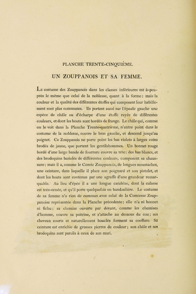 UN ZOUPPANOIS ET SA FEMME. Le costume des Zouppanois dans les classes inférieures est à-peu- près le même que celui de la noblesse, quant à la forme ; mais la couleur et la qualité des différentes étoffes qui composent leur habille¬ ment sont plus communes. Ils portent aussi sur l’épaule gauche une espèce de châle ou d’écharpe d’une étoffe rayée de différentes couleurs, et dont les bouts sont bordés de frange. Le châle qui, comme on le voit dans la Planche Trente-quatrième, n’entre point dans le costume de la noblesse, couvre le bras gauche, et descend jusqu’au poignet. Ce Zouppanois ne porte point les bas violets à larges coins brodés de jaune, que portent les gentilshommes. Un bonnet rouge bordé d’une large bande de fourrure couvre sa tête ; des bas blancs, et des brodequins bariolés de différentes couleurs, composent sa chaus¬ sure; mais il a, comme le Comte Zouppanois, de longues moustaches, une ceinture, dans laquelle il place son poignard et son pistolet, et dont les bouts sont contenus par une agraffe d’une grandeur remar¬ quable. Au lieu d’épée il a une longue carabine, dont la culasse est très-ornée, et qu’il porte quelquefois en bandoulière. Le costume de sa femme n’a rien de commun avec celui de la Comtesse Zoup- panoise représentée dans la Planche précédente ; elle n’a ni bonnet ni fichu ; sa chemise ouverte par devant, comme les chemises d’homme, couvre sa poitrine, et s’attache au dessous du cou ; ses cheveux courts et naturellement bouclés forment sa coeffure. Sa ceinture est enrichie de grosses pierres de couleur ; son châle et ses brodequins sont pareils à ceux de son mari. „