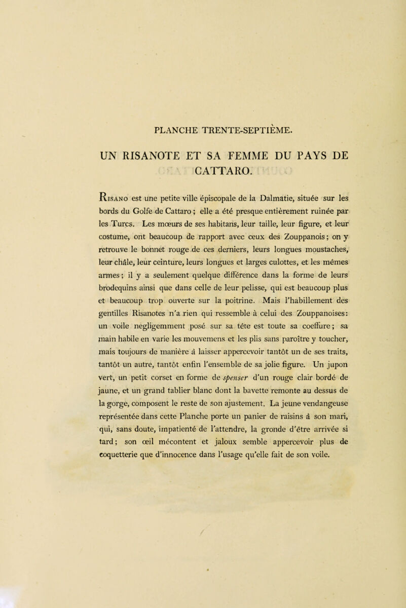 UN RISANOTE ET SA FEMME DU PAYS DE GATTARO. Risano est une petite ville épiscopale de la Dalmatie, située sur les bords du Golfe de Cattaro ; elle a été presque entièrement ruinée par les Turcs. Les mœurs de ses habitans, leur taille, leur figure, et leur costume, ont beaucoup de rapport avec ceux des Zouppanois ; on y retrouve le bonnet rouge de ces derniers, leurs longues moustaches, leur châle, leur ceinture, leurs longues et larges culottes, et les mêmes armes ; il y a seulement quelque différence dans la forme de leurs brodequins ainsi que dans celle de leur pelisse, qui est beaucoup plus et beaucoup trop ouverte sur la poitrine. Mais l'habillement des gentilles Risanotes n’a rien qui ressemble à celui des Zouppanoises : un voile négligemment posé sur sa tête est toute sa coeffure ; sa main habile en varie les mouvemens et les plis sans paroître y toucher, mais toujours de manière â laisser appercevoir tantôt un de ses traits, tantôt un autre, tantôt enfin l'ensemble de sa jolie figure. Un jupon vert, un petit corset en forme de spenser d’un rouge clair bordé de jaune, et un grand tablier blanc dont la bavette remonte au dessus de la gorge, composent le reste de son ajustement. La jeune vendangeuse représentée dans cette Planche porte un panier de raisins à son mari, qui, sans doute, impatienté de l’attendre, la gronde d’être arrivée si tard ; son œil mécontent et jaloux semble appercevoir plus de coquetterie que d’innocence dans l’usage qu’elle fait de son voile.