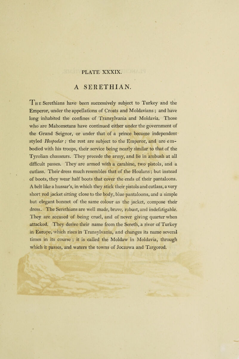 A SERETHIAN. Th e Serethians have been successively subject to Turkey and the Emperor, under the appellations of Croats and Moldavians ; and have long inhabited the confines of Transylvania and Moldavia. Those who are Mahometans have continued either under the government of the Grand Seignor, or under that of a prince become independent styled Hospodar ; the rest are subject to the Emperor, and are em¬ bodied with his troops, their service being nearly similar to that of the Tyrolian chasseurs. They precede the army, and lie in ambush at all difficult passes. They are armed with a carabine, two pistols, and a cutlass. Their dress much resembles that of the Houlans; but instead of boots, they wear half boots that cover the ends of their pantaloons. A belt like a hussars, in which they stick their pistols and cutlass, a very short red jacket sitting close to the body, blue pantaloons, and a simple but elegant bonnet of the same colour as the jacket, compose their dress. The Serethians are well made, brave, robust, and indefatigable. They are accused of being cruel, and of never giving quarter when attacked. They derive their name from the Sereth, a river of Turkey in Europe, which rises in Transylvania, and changes its name several times in its course ; it is called the Moldaw in Moldavia, through which it passes, and waters the towns of Joczowa and Targorod.