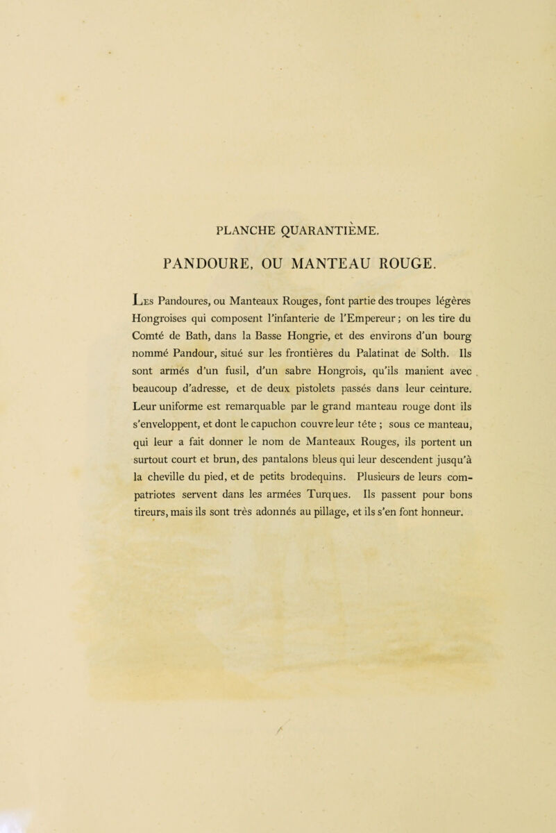 PLANCHE QUARANTIEME. PANDOURE, OU MANTEAU ROUGE. Les Pandoures, ou Manteaux Rouges, font partie des troupes légères Hongroises qui composent l’infanterie de l’Empereur ; on les tire du Comté de Bath, dans la Basse Hongrie, et des environs d’un bourg nommé Pandour, situé sur les frontières du Palatinat de Solth. Ils sont armés d’un fusil, d’un sabre Hongrois, qu’ils manient avec beaucoup d’adresse, et de deux pistolets passés dans leur ceinture. Leur uniforme est remarquable par le grand manteau rouge dont ils s’enveloppent, et dont le capuchon couvre leur tête ; sous ce manteau, qui leur a fait donner le nom de Manteaux Rouges, ils portent un surtout court et brun, des pantalons bleus qui leur descendent jusqu’à la cheville du pied, et de petits brodequins. Plusieurs de leurs com¬ patriotes servent dans les armées Turques. Ils passent pour bons tireurs, mais ils sont très adonnés au pillage, et ils s’en font honneur.