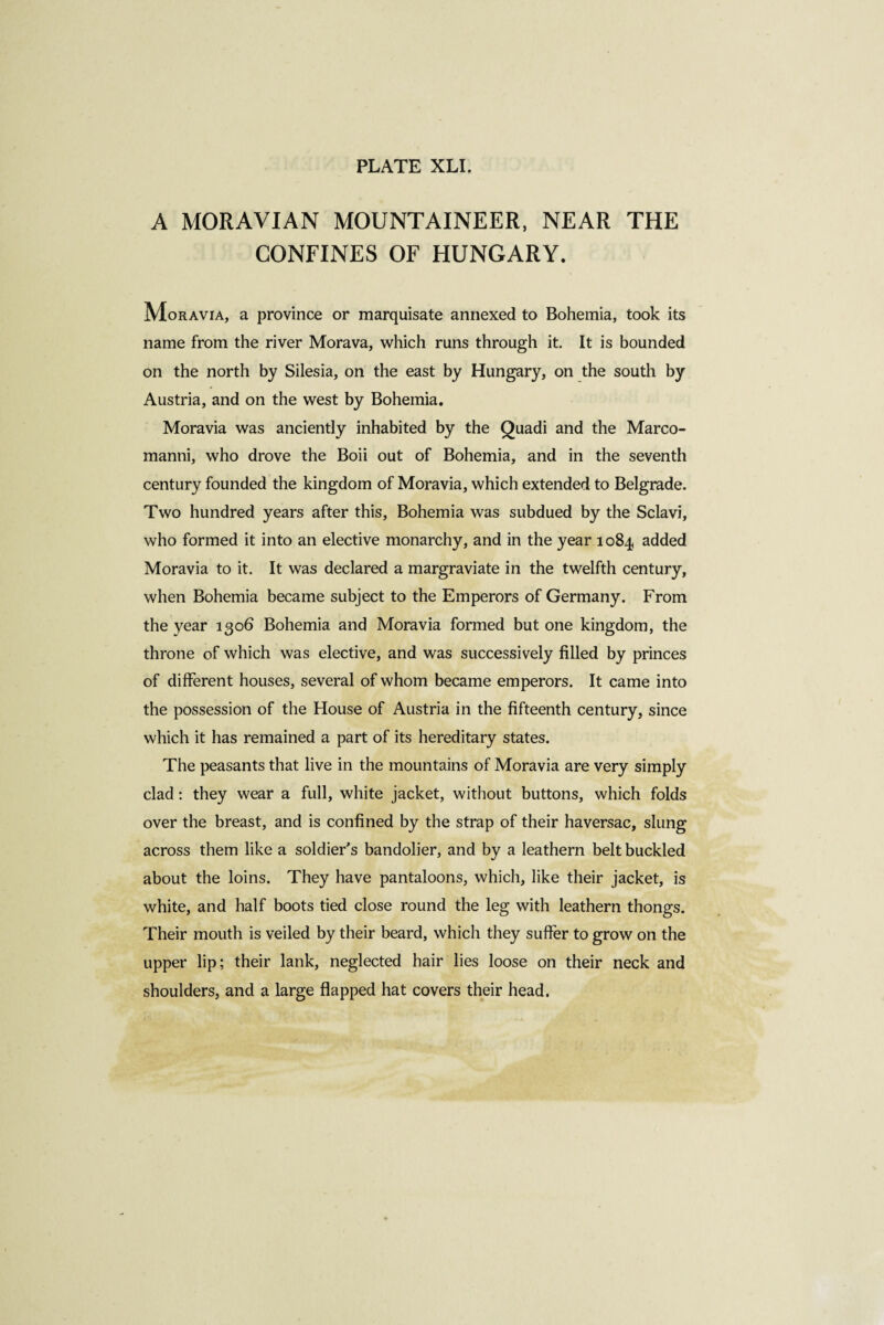 A MORAVIAN MOUNTAINEER, NEAR THE CONFINES OF HUNGARY. Moravia, a province or marquisate annexed to Bohemia, took its name from the river Morava, which runs through it. It is bounded on the north by Silesia, on the east by Hungary, on the south by Austria, and on the west by Bohemia. Moravia was anciently inhabited by the Quadi and the Marco- manni, who drove the Boii out of Bohemia, and in the seventh century founded the kingdom of Moravia, which extended to Belgrade. Two hundred years after this, Bohemia was subdued by the Sclavi, who formed it into an elective monarchy, and in the year 1084 added Moravia to it. It was declared a margraviate in the twelfth century, when Bohemia became subject to the Emperors of Germany. From the year 1306 Bohemia and Moravia formed but one kingdom, the throne of which was elective, and was successively filled by princes of different houses, several of whom became emperors. It came into the possession of the House of Austria in the fifteenth century, since which it has remained a part of its hereditary states. The peasants that live in the mountains of Moravia are very simply clad : they wear a full, white jacket, without buttons, which folds over the breast, and is confined by the strap of their haversac, slung across them like a soldier's bandolier, and by a leathern belt buckled about the loins. They have pantaloons, which, like their jacket, is white, and half boots tied close round the leg with leathern thongs. Their mouth is veiled by their beard, which they suffer to grow on the upper lip; their lank, neglected hair lies loose on their neck and shoulders, and a large flapped hat covers their head.