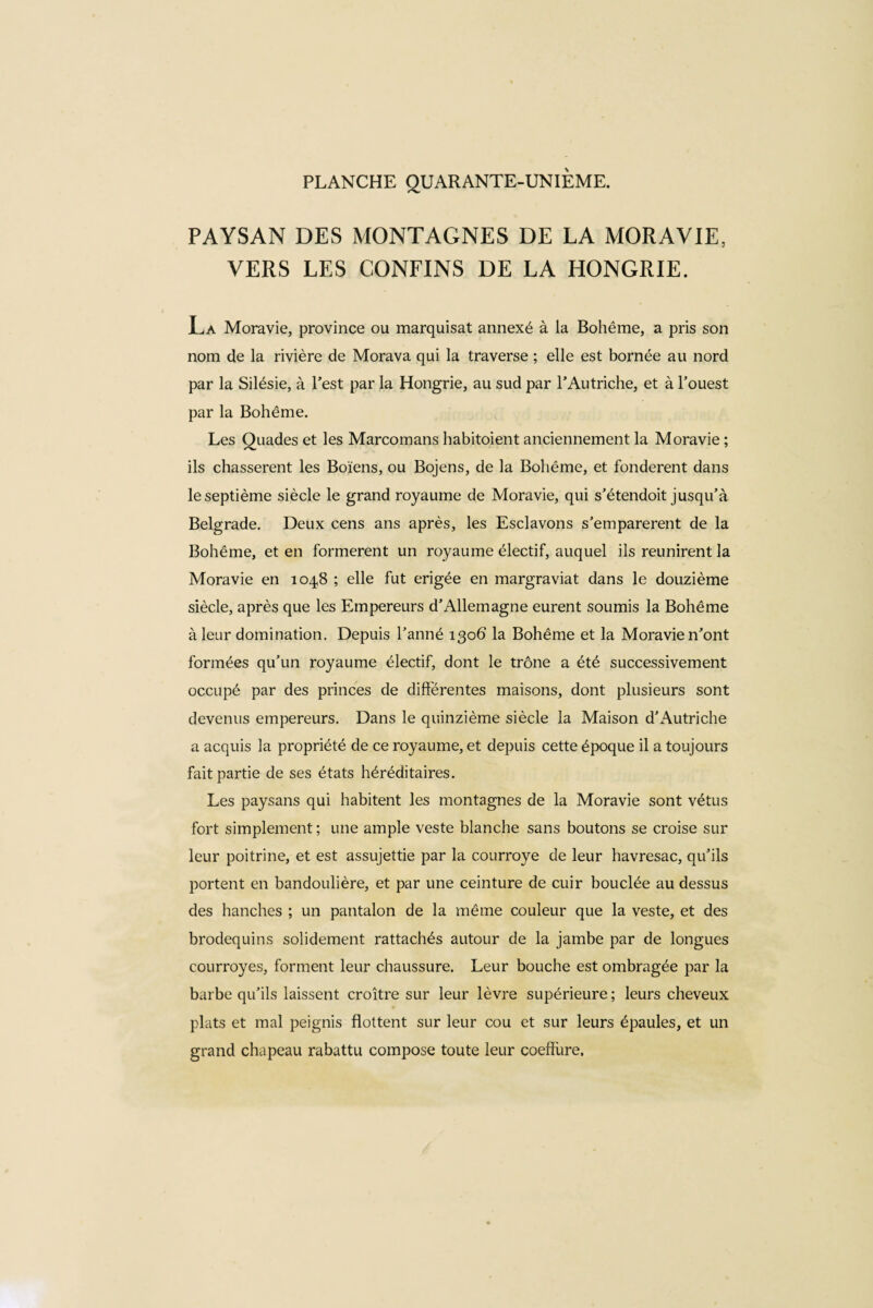 PAYSAN DES MONTAGNES DE LA MORAVIE, VERS LES CONFINS DE LA HONGRIE. La Moravie, province ou marquisat annexé à la Bohême, a pris son nom de la rivière de Morava qui la traverse ; elle est bornée au nord par la Silésie, à l’est par la Hongrie, au sud par l’Autriche, et à l’ouest par la Bohême. Les Quades et les Marcomans habitoient anciennement la Moravie ; ils chassèrent les Boïens, ou Bojens, de la Bohême, et fondèrent dans le septième siècle le grand royaume de Moravie, qui s’étendoit jusqu’à Belgrade. Deux cens ans après, les Esclavons s’emparèrent de la Bohême, et en formèrent un royaume électif, auquel ils reunirent la Moravie en 1048 ; elle fut erigée en margraviat dans le douzième siècle, après que les Empereurs d’Allemagne eurent soumis la Bohême à leur domination. Depuis Tanné 1306 la Bohême et la Moravie n’ont formées qu’un royaume électif, dont le trône a été successivement occupé par des princes de differentes maisons, dont plusieurs sont devenus empereurs. Dans le quinzième siècle la Maison d’Autriche a acquis la propriété de ce royaume, et depuis cette époque il a toujours fait partie de ses états héréditaires. Les paysans qui habitent les montagnes de la Moravie sont vêtus fort simplement; une ample veste blanche sans boutons se croise sur leur poitrine, et est assujettie par la courroye de leur havresac, qu’ils portent en bandoulière, et par une ceinture de cuir bouclée au dessus des hanches ; un pantalon de la même couleur que la veste, et des brodequins solidement rattachés autour de la jambe par de longues courroyes, forment leur chaussure. Leur bouche est ombragée par la barbe qu’ils laissent croître sur leur lèvre supérieure ; leurs cheveux plats et mal peignis flottent sur leur cou et sur leurs épaules, et un grand chapeau rabattu compose toute leur coefîùre.