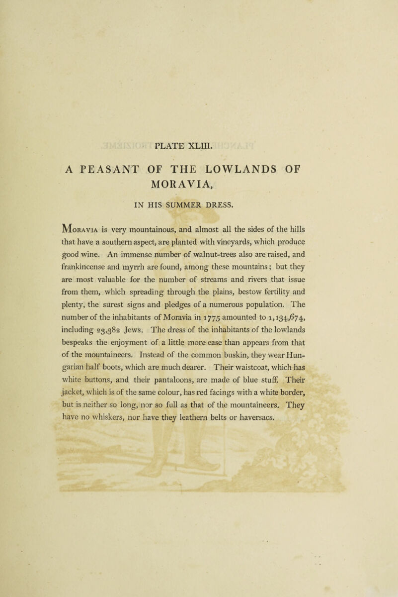 A PEASANT OF THE LOWLANDS OF MORAVIA, IN HIS SUMMER DRESS. Moravia is very mountainous, and almost all the sides of the hills that have a southern aspect, are planted with vineyards, which produce good wine. An immense number of walnut-trees also are raised, and frankincense and myrrh are found, among these mountains ; but they are most valuable for the number of streams and rivers that issue from them, which spreading through the plains, bestow fertility and plenty, the surest signs and pledges of a numerous population. The number of the inhabitants of Moravia in 1775 amounted to 1,134,674, including 23,382 Jews. The dress of the inhabitants of the lowlands bespeaks the enjoyment of a little more ease than appears from that of the mountaineers. Instead of the common buskin, they wear Hun¬ garian half boots, which are much dearer. Their waistcoat, which has white buttons, and their pantaloons, are made of blue stuff. Their jacket, which is of the same colour, has red facings with a white border, but is neither so long, nor so full as that of the mountaineers. They have no whiskers, nor have they leathern belts or haversacs.