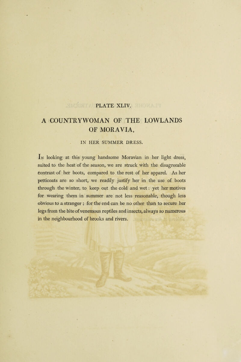 A COUNTRYWOMAN OF THE LOWLANDS OF MORAVIA, IN HER SUMMER DRESS. In looking at this young handsome Moravian in her light dress, suited to the heat of the season, we are struck with the disagreeable contrast of her boots, compared to the rest of her apparel. As her petticoats are so short, we readily justify her in the use of boots through the winter, to keep out the cold and wet : yet her motives for wearing them in summer are not less reasonable, though less obvious to a stranger ; for the end can be no other than to secure her legs from the bite of venemous reptiles and insects, always so numerous in the neighbourhood of brooks and rivers.