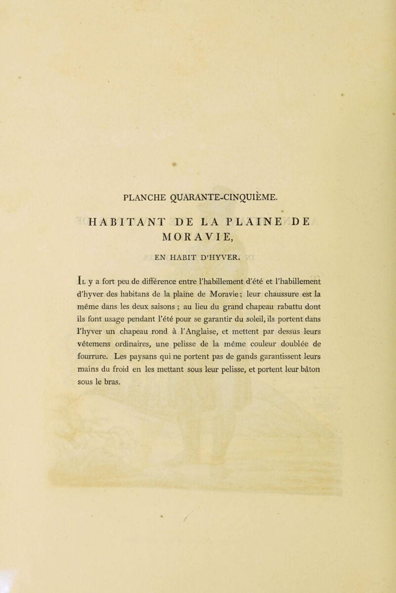 HABITANT DE LA PLAINE DE MORAVIE, EN HABIT D’HYVER. Il y a fort peu de différence entre l'habillement d’été et l’habillement d’hyver des habitans de la plaine de Moravie ; leur chaussure est la même dans les deux saisons ; au lieu du grand chapeau rabattu dont ils font usage pendant l’été pour se garantir du soleil, ils portent dans l'hyver un chapeau rond à l’Anglaise, et mettent par dessus leurs vêtemens ordinaires, une pelisse de la même couleur doublée de fourrure. Les paysans qui ne portent pas de gands garantissent leurs mains du froid en les mettant sous leur pelisse, et portent leur bâton sous le bras.