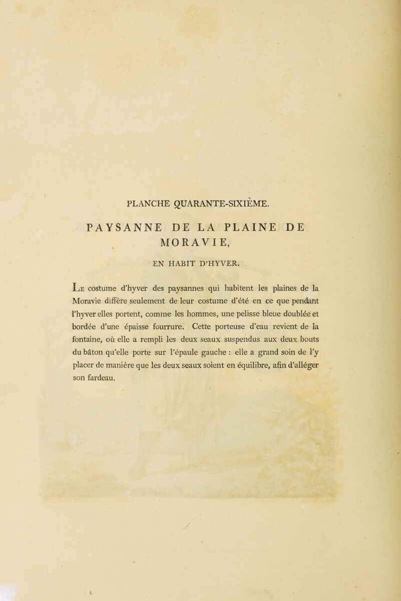 PAYSANNE DE LA PLAINE DE MORAVIE, EN HABIT D’HYVER. Le costume d’hyver des paysannes qui habitent les plaines de la Moravie diffère seulement de leur costume d’été en ce que pendant l’hyver elles portent, comme les hommes, une pelisse bleue doublée et bordée d’une épaisse fourrure. Cette porteuse d’eau revient de la fontaine, où elle a rempli les deux seaux suspendus aux deux bouts du bâton qu’elle porte sur l’épaule gauche : elle a grand soin de l’y placer de manière que les deux seaux soient en équilibre, afin d’alléger son fardeau.