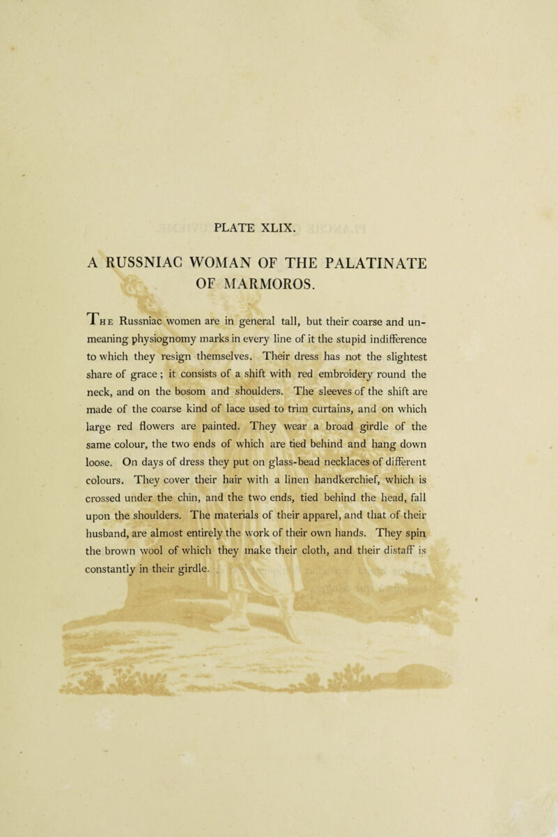 A RUSSNIAC WOMAN OF THE PALATINATE OF MARMOROS. The Russniac women are in general tall, but their coarse and un¬ meaning physiognomy marks in every line of it the stupid indifference to which they resign themselves. Their dress has not the slightest share of grace ; it consists of a shift with red embroidery round the neck, and on the bosom and shoulders. The sleeves of the shift are made of the coarse kind of lace used to trim curtains, and on which large red flowers are painted. They wear a broad girdle of the same colour, the two ends of which are tied behind and hang down loose. On days of dress they put on glass-bead necklaces of different colours. They cover their hair with a linen handkerchief, which is crossed under the chin, and the two ends, tied behind the head, fall upon the shoulders. The materials of their apparel, and that of their husband, are almost entirely the work of their own hands. They spin the brown wool of which they make their cloth, and their distaff is constantly in their girdle.