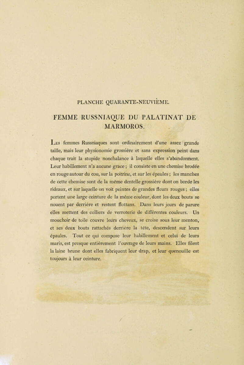 FEMME RUSSNIAQUE DU PALATINAT DE MARMOROS. Les femmes Russniaques sont ordinairement d’une assez grande taille, mais leur physionomie grossière et sans expression peint dans chaque trait la stupide nonchalance à laquelle elles s’abandonnent. Leur habillement n’a aucune grace ; il consiste en une chemise brodée en rouge autour du cou, sur la poitrine, et sur les épaules ; les manches de cette chemise sont de la même dentelle grossière dont on borde les rideaux, et sur laquelle on voit peintes de grandes fleurs rouges ; elles portent une large ceinture de la même couleur, dont les deux bouts se nouent par derrière et restent flottans. Dans leurs jours de parure elles mettent des colliers de verroterie de différentes couleurs. Un mouchoir de toile couvre leurs cheveux, se croise sous leur menton, et ses deux bouts rattachés derrière la tête, descendent sur leurs épaules. Tout ce qui compose leur habillement et celui de leurs maris, est presque entièrement l’ouvrage de leurs mains. Elles filent la laine brune dont elles fabriquent leur drap, et leur quenouille est toujours à leur ceinture.