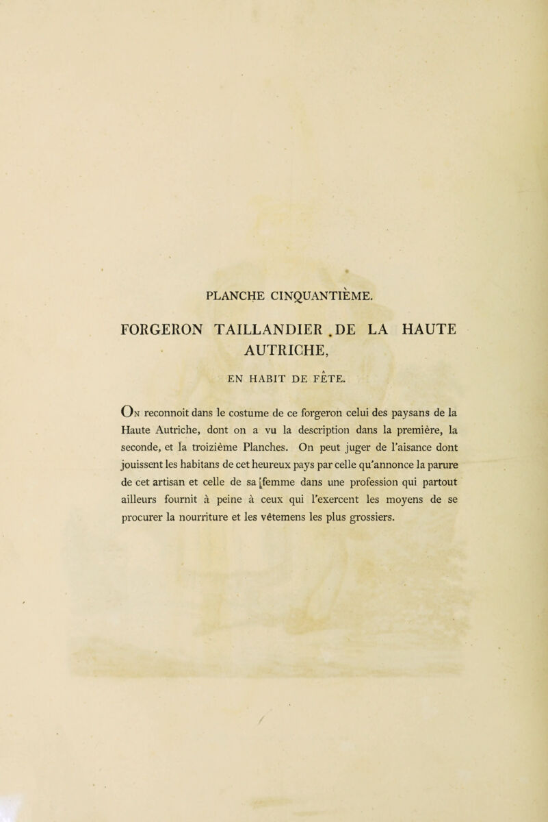 PLANCHE CINQUANTIÈME. FORGERON TAILLANDIER .DE LA HAUTE AUTRICHE, EN HABIT DE FETE. On reconnoit dans le costume de ce forgeron celui des paysans de la Haute Autriche, dont on a vu la description dans la première, la seconde, et la treizième Planches. On peut juger de l'aisance dont jouissent les habitans de cet heureux pays par celle qu'annonce la parure de cet artisan et celle de sa [femme dans une profession qui partout ailleurs fournit à peine à ceux qui l’exercent les moyens de se procurer la nourriture et les vêtemens les plus grossiers.