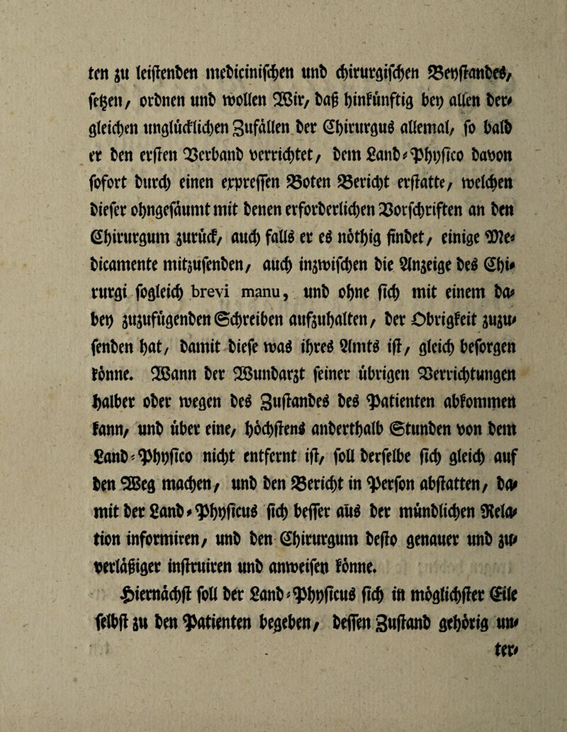 ten gu letfienben mebieinifc&en unt> dnturgifcben S5et)flatil>e#/ fe§en, orbnen «»tt> wollen 28tr, fca# tjinfiinftig bei) allen bet# gleichen unglücflicben SufäUen bet ®)iturgu$ allemal/ fo halb et ben etffen QSerbanb verrichtet, bem £anb#$bnfico bavon fofort btitd) einen erpreßen 35oten 95erid)t erfiatte, melden biefet obngefäumt mit benen evfotbetltcben 23orfd)riften an ben Sbitutgum gutücf, and) faü$ et e$ nötf)ig ftnbet, einige bicamente mitsufenben, auch ingwifcben bie 9lngeige be$ Sbi# rurgi fogleicf) brevi manu, unb ohne ftd) mit einem ba* bet) gttgttfügenben (Schreiben anfgubalten, bet Obrigfeit gugu# fenben I>at/ barnit biefe mi if)teö 91mW ifl, gleicf) beforgen tonne. 2ßann bet 2ßunbargt feinet übrigen Verrichtungen baibet obet wegen beö Sujtanbeä be$ Patienten abfommen fann, unb übet eine, bocbffenä anberthalb ©tunben von bem £anb' ^bbftco nicht entfernt itf, follberfelbe fleh gleicf) auf ben SSBeg machen, unb ben Bericht in ^erfon abftatten, ba# mit bet 8anb#$bDfKU$ ftd) beffer aus bet münblicben SKeto» tion infotmiren, unb ben Gbiturgum befio genauer unb gm vertäjnget inflruiten unb anweifen tonne. £iemdd)ft foll bet Sanb * ^bvftcuö ftcf> in möglichst @tle felbft gu ben Patienten begeben, beffen Suftanb gehörig um . ter#