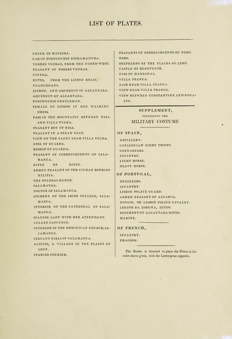 LIST OF PLATES CREEK OF MACE IRA. CAR OF PORTUGUESE ESTRAMADURA. TORRES VEDRAS, FROM THE NORTH-WEST. PEASANT OF TORRES VEDRAS. CINTRA. DITTO, FROM THE LISBON ROAD. FRANCISCANS. LISBON, AND AQUEDUCT OF ALCANTARA. AQUEDUCT OF ALCANTARA. PORTUGUESE GENTLEMAN. FEMALE OF LISBON IN HER WALKING DRESS. PASS IN THE MOUNTAINS BETWEEN NISA AND VILLA VELHA. PEASANT BOY OF NISA. PEASANT IN A STRAW COAT. VIEW ON THE TAGUS NEAR VILLA VELHA. GIRL OF GUARDA. BISHOP OF GUARDA. PEASANT OF CORREGIMIENTO OP SALA¬ MANCA. DITTO OF DITTO. ARMED PEASANT OF THE CIUDAD RODRIGO MILITIA. THE BOLERAS DANCE. SALAMANCA. DOCTOR OF SALAMANCA. STUDENT OF THE IRISH COLLEGE, SALA¬ MANCA. INTERIOR OF THE CATHEDRAL OF SALA¬ MANCA. SPANISH LADY WITH HER ATTENDANT. INFANT CAPUCHIN. INTERIOR OF THE DOMINICAN CHURCH,SA¬ LAMANCA. SERVANT GIRLS OF SALAMANCA. ALIEJOS, A VILLAGE IN THE PLAINS OF LEON. SPANISH COURIER. PEASANTS OF CORREG IMIENTO OF TORO. TORO. SHEPHERDS OF THE PLAINS OF LEON. CASTLE OF BENEVENTE. PASS OF MANZANAL. VILLA FRANCA. PASS NEAR VILLA FRANCA. VIEW NEAR VILLA FRANCA, VIEW BETWEEN CONSTANTINE AND NOGA¬ LES. SUPPLEMENT, CONTAINING THE MILITARY COSTUME OF SPAIN, ARTILLERY. CATALONIAN LIGHT TROOPS. GRENADIERS. INFANTRY. LIGHT HORSE. HEAVY HORSE. OF PORTUGAL, ENGINEERS. INFANTRY. LISBON POLICE GUARD. ARMED PEASANT OF ALGARVA. NOVION, OR LISBON POLICE CAVALRY. LEGION DA LORGNA, DITTO. REGIMENT OF ALCANTARA DITTO. MARINE. OF FRENCH, INFANTRY. DRAGOON. The Binder is directed to place the Prints in the order above given, with the Letter-press opposite.