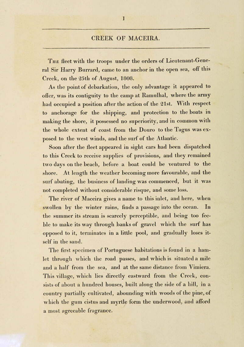 CREEK OF MACEIRA. The fleet with the troops under the orders of Lieutenant-Gene¬ ral Sir Harry Burrard, came to an anchor in the open sea, off this Creek, on the 25th of August, 1808. As the point of debarkation, the only advantage it appeared to ofler, was its contiguity to the camp at Ramulhal, where the army had occupied a position after the action of the 2lst. With respect to anchorage for the shipping, and protection to the boats in making the shore, it possessed no superiority, and in common with the whole extent of coast from the Douro to the Tagus was ex¬ posed to the w est winds, and the surf of the Atlantic. Soon after the fleet appeared in sight cars had been dispatched to this Creek to receive supplies of provisions, and they remained two days on the beach, before a boat could be ventured to the shore. At length the weather becoming more favourable, and the surf abating, the business of landing was commenced, but it was not completed without considerable risque, and some loss. The river of Maceira gives a name to this inlet, and here, when swollen by the winter rains, finds a passage into the ocean. In the summer its stream is scarcely perceptible, and being too fee¬ ble to make its way through banks of gravel which the surf has opposed to it, terminates in a little pool, and gradually loses it¬ self in the sand. The first specimen of Portuguese habitations is found in a ham¬ let through which the road passes, and which is situated a mile and a half from the sea, and at the same distance from Vimiera. This village, which lies directly eastward from the Creek, con¬ sists of about a hundred houses, built along the side of a hill, in a country partially cultivated, abounding with woods of the pine, of which the gum cistus and myrtle form the underwood, and afibrd a most agreeable fragrance.