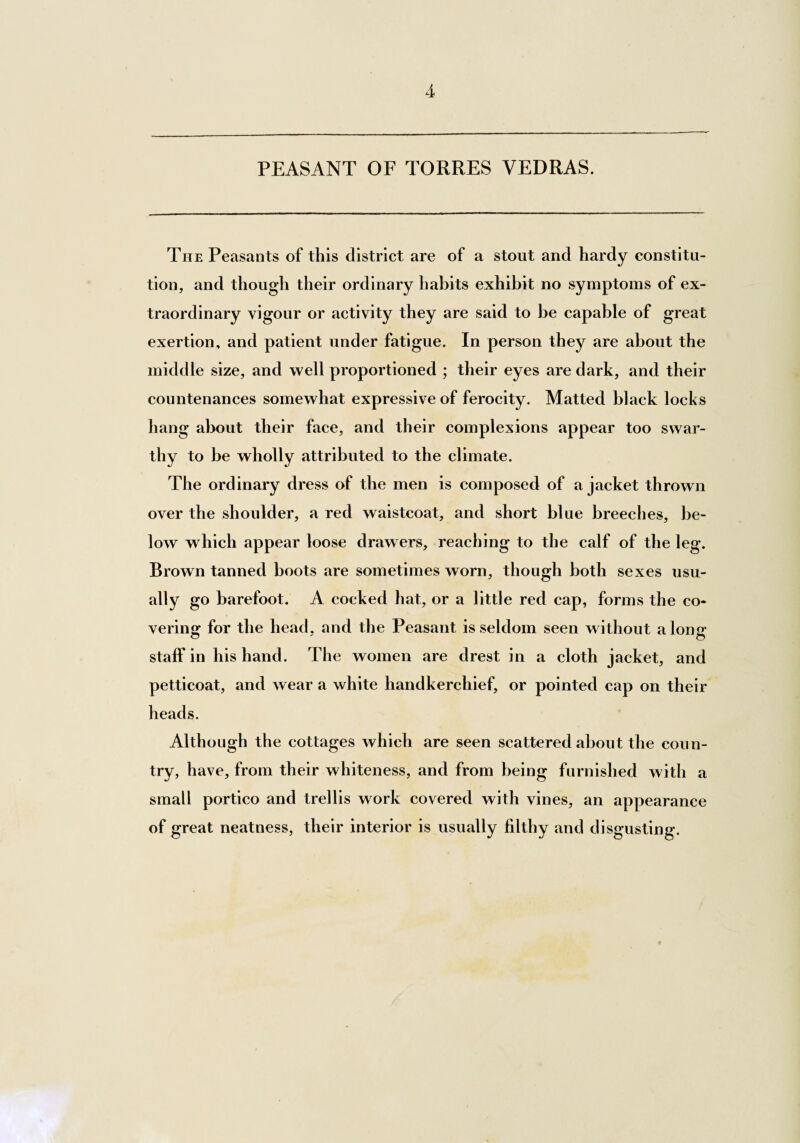 PEASANT OF TORRES VEDRAS. The Peasants of this district are of a stout and hardy constitu¬ tion, and though their ordinary habits exhibit no symptoms of ex¬ traordinary vigour or activity they are said to be capable of great exertion, and patient under fatigue. In person they are about the middle size, and well proportioned ; their eyes are dark, and their countenances somewhat expressive of ferocity. Matted black locks hang about their face, and their complexions appear too swar¬ thy to be wholly attributed to the climate. The ordinary dress of the men is composed of a jacket thrown over the shoulder, a red waistcoat, and short blue breeches, be¬ low which appear loose drawers, reaching to the calf of the leg. Brown tanned boots are sometimes worn, though both sexes usu¬ ally go barefoot. A cocked hat, or a little red cap, forms the co¬ vering for the head, and the Peasant is seldom seen without a long staff in his hand. The women are drest in a cloth jacket, and petticoat, and wear a white handkerchief, or pointed cap on their heads. Although the cottages which are seen scattered about the coun¬ try, have, from their whiteness, and from being furnished with a small portico and trellis work covered with vines, an appearance of great neatness, their interior is usually filthy and disgusting.