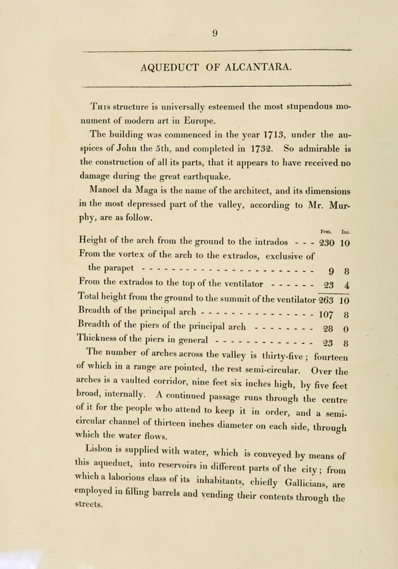 9 AQUEDUCT OF ALCANTARA. This structure is universally esteemed the most stupendous mo¬ nument of modern art in Europe. The building was commenced in the year 1713, under the au¬ spices of John the 5th, and completed in 1732. So admirable is the construction of all its parts, that it appears to have received no damage during the great earthquake. Manoel da Maga is the name of the architect, and its dimensions in the most depressed part of the valley, according to Mr. Mur¬ phy, are as follow. Feet. Inc. Height of the arch from the ground to the intrados-230 10 From the vortex of the arch to the extrados, exclusive of the parapet._ _ _. g g From the extrados to the top of the ventilator ------ 23 4 Total height from the ground to the summit of the ventilator 263 10 Breadth of the principal arch.jOy g Breadth of the piers of the principal arch . £8 q Thickness of the piers in general. 03 g The number of arches across the valley is thirty-five ; fourteen of which in a range are pointed, the rest semi-circular. Over the arches is a vaulted corridor, nine feet six inches high, by five feet broad, internally. A continued passage runs through the centre of it for the people who attend to keep it in order, and a semi¬ circular channel of thirteen inches diameter on each side, through which the water flows. Lisbon is supplied with water, which is conveyed by means of t ns aqueduct, into reservoirs in different parts of the city • from which a laborious class of its inhabitants, chiefly Gallicians, are employed in filling barrels and vending their contents through the streets. G