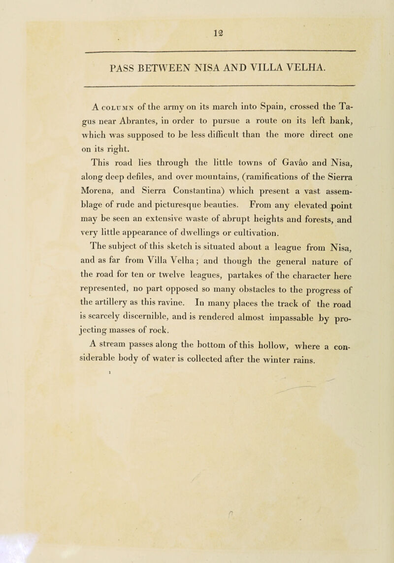 12 PASS BETWEEN NISA AND VILLA VELHA. A column of the army on its march into Spain, crossed the Ta¬ gus near Abrantes, in order to pursue a route on its left bank, which was supposed to be less difficult than the more direct one on its right. This road lies through the little towns of Gav&o and Nisa, along deep defiles, and over mountains, (ramifications of the Sierra Morena, and Sierra Constantina) which present a vast assem¬ blage of rude and picturesque beauties. From any elevated point may be seen an extensive waste of abrupt heights and forests, and very little appearance of dwellings or cultivation. The subject of this sketch is situated about a league from Nisa, and as far from Villa Velha; and though the general nature of the road for ten or twelve leagues, partakes of the character here represented, no part opposed so many obstacles to the progress of the artillery as this ravine. In many places the track of the road is scarcely discernible, and is rendered almost impassable by pro¬ jecting masses of rock. A stream passes along the bottom of this hollow, where a con¬ siderable body of water is collected after the winter rains. n