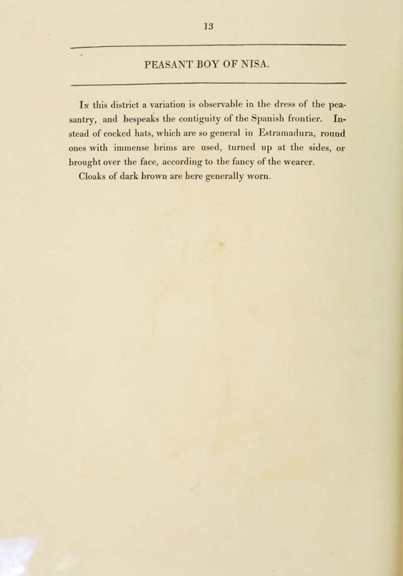 13 PEASANT BOY OF NISA. In this district a variation is observable in the dress of the pea¬ santry, and bespeaks the contiguity of the Spanish frontier. In¬ stead of cocked hats, which are so general in Estramadura, round ones with immense brims are used, turned up at the sides, or brought over the face, according to the fancy of the wearer. Cloaks of dark brown are here generally worn.
