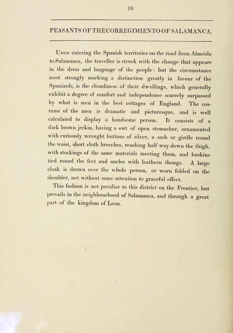 18 PEASANTS OF THE CORREGIMIENTO OF SALAMANCA. Upon entering the Spanish territories on the road from Almeida to Salamanca, the traveller is struck with the change that appears in the dress and language of the people : hut the circumstance most strongly marking a distinction greatly in favour of the Spaniards, is the cleanliness of their dwellings, which generally exhibit a degree of comfort and independence scarcely surpassed by what is seen in the best cottages of England. The cos¬ tume of the men is dramatic and picturesque, and is well calculated to display a handsome person. It consists of a daik brown jerkin, having a sort of open stomacher, ornamented with curiously wrought buttons of silver, a sash or girdle round the waist, short cloth breeches, reaching half way down the thigh, with stockings of the same materials meeting them, and buskins tied lound the feet and ancles with leathern thongs. A large cloak is drawn over the whole person, or worn folded on the shoulder, not without some attention to graceful effect. This fashion is not peculiar to this district on the Frontier, but prevails in the neighbourhood of Salamanca, and through a great part of the kingdom of Leon.
