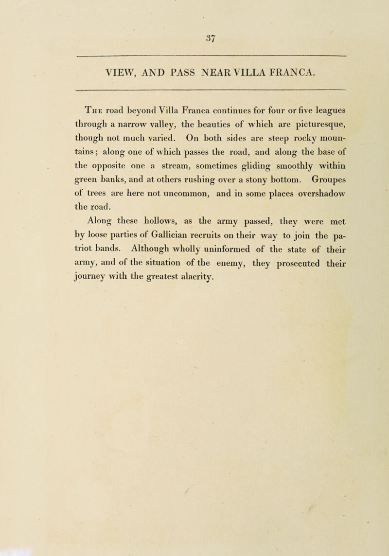 37 VIEW, AND PASS NEAR VILLA FRANCA. The road beyond Villa Franca continues for four or five leagues through a narrow valley, the beauties of which are picturesque, though not much varied. On both sides are steep rocky moun¬ tains ; along one of which passes the road, and along the base of the opposite one a stream, sometimes gliding smoothly within green banks, and at others rushing over a stony bottom. Groupes of trees are here not uncommon, and in some places overshadow the road. Along these hollows, as the army passed, they were met by loose parties of Gallician recruits on their way to join the pa¬ triot bands. Although wholly uninformed of the state of their army, and of the situation of the enemy, they prosecuted their journey with the greatest alacrity.