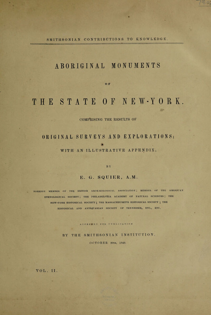 SMITHSONIAN CONTRIBUTIONS TO KNOWLEDGE. ABORIGINAL MONUMENTS O F THE STATE OF NEW-YORL COMPRISING THE RESULTS OP ORIGINAL SURVEYS AND EXPLORATIONS; * WITH AN ILLUSTRATIVE APPENDIX, B Y E. G. SQUIER, A.M. FOREIGN MEMBER OF THIS BRITISH ARCHAEOLOGICAL ASSOCIATION ; MEMBER OF THE AMERICAN ETHNOLOGICAL SOCIETY ; THE PHILADELPHIA ACADEMY OF NATURAL SCIENCES ; THE NEW-YORK HISTORICAL SOCIETY $ THE MASSACHHUSETTS HISTORICAL SOCIETY ; THE HISTORICAL AND ANTIQUARIAN SOCIETY OF TENNESSEE, ETC,, ETC. ACCBPSBD rOK PUBLICATION' BY THE SMITHSONIAN INSTITUTION, OCTOBER 20th, 1849. VOL . II.