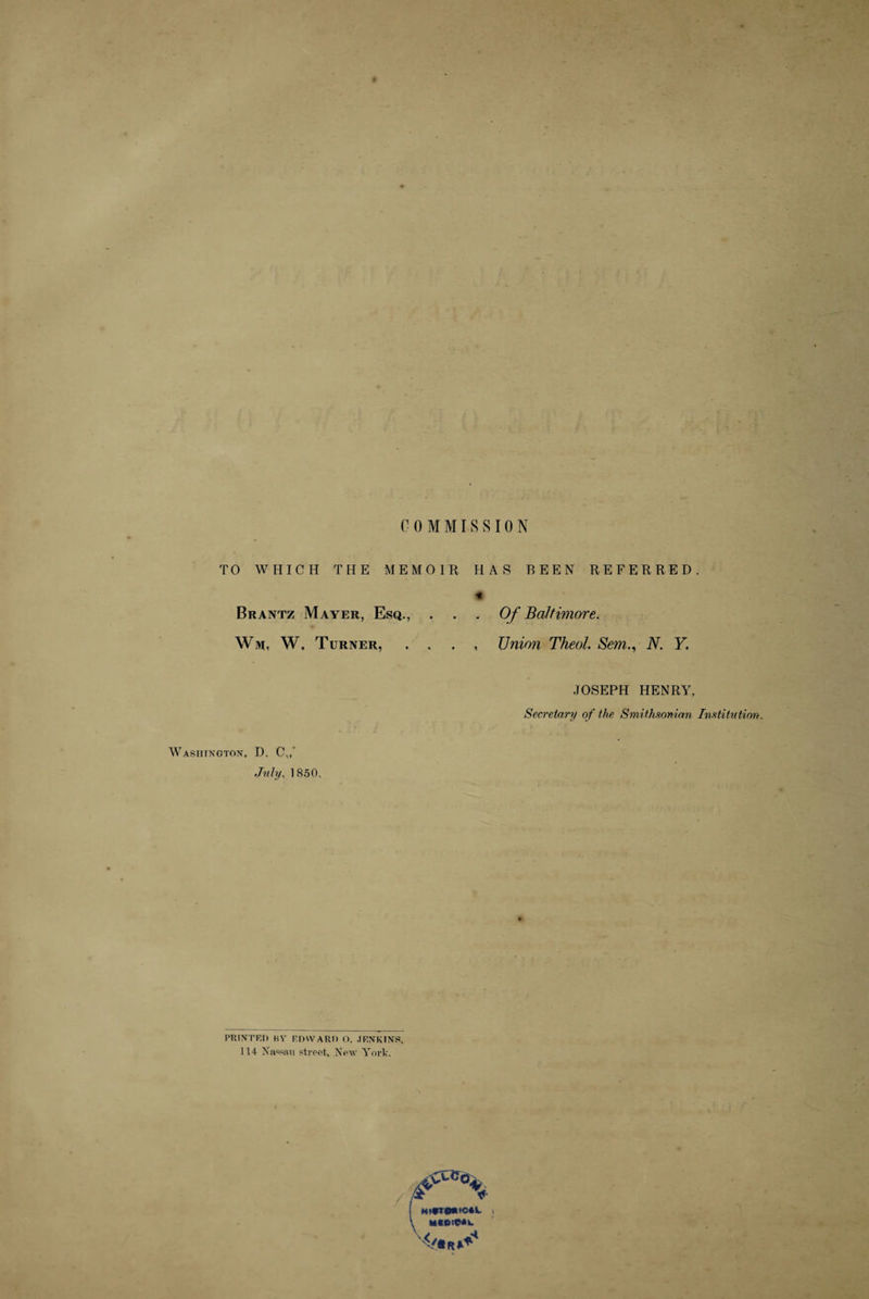 COMMISSION TO WHICH THE MEMOIR HAS BEEN REFERRED. % Brantz Mayer, Esq., ... Of Baltimore. Wm, W, Turner, . . . , Union Theol. SemN. Y. JOSEPH HENRY, Secretary of the Smithsonian Institution. Washington, D. C,,’ July, 1850, PRINTED BY EDWARD O. JENKINS. 114 Nassau street. New York. j H»#T©«fC4L i