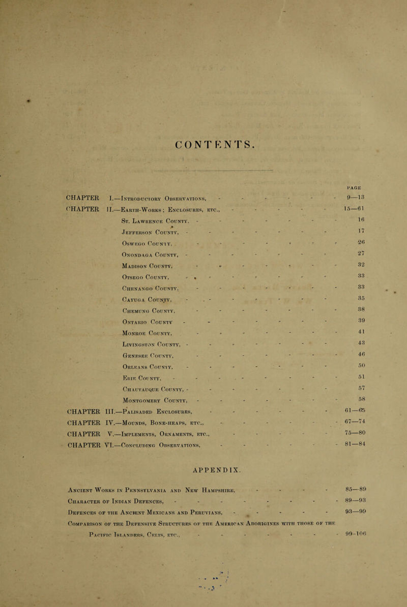 WAGE CHAPTER I.—I INTRODUCTORY OBSERVATIONS, CHAPTER IT.—Earth-Works; Enclosures, etc., St. Lawrence County, - > Jefferson County, Oswego Coun'iy, Onondaga County, Madison County, Otsego County, -- Chenango County, Cayuga County, - . - Chemung County, Ontario County Monroe County, Livingston County, - Genesee County, Orleans County, Erie County, Chautauque County, - Montgomery County, CHAPTER III.—Palisaded Enclosures, CHAPTER IV,—Mounds, Bone-heaps, etc,, CHAPTER V.—Implements, Ornaments, etc., CHAPTER YT.—Concluding Observations, 0—13 15—61 16 17 26 27 32 33 33 35 38 39 41 43 46 50 51 57 58 61— - 67—74 75—80 - 81—84 APPENDIX. Ancient Works in Pennsylvania and New Hampshire, ... - 85—89 Character of Indian Defences, -------- 89—93 Defences of the Ancient Mexicans and Peruvians, - - - - 93—99 Comparison of the Defensive Structures of the American Aborigines with those of the Pacific Islanders, Celts, etc. 99-106