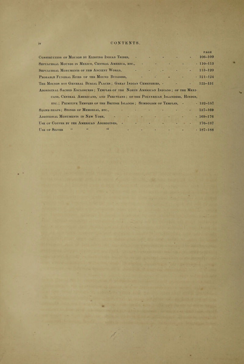 IV C O N T E N T S . PAGE Constriction op Mounds Py Existing Indian Tribes, ----- 106-109 Sepulchral Mounds in Mexico, Central America, etc., ----- 110-113 Sepulchral Monuments of the Ancient World, - * - - 113-120 Probable Funeral Rites of the Mound Builders, - 121-124 The Mounds not General Burial Places ; Great Indian Cemeteries, - - - 125-131 Aboriginal Sacred Enclosures ; Temples of the North American Indians ; of the Mexi¬ cans, Central Americans, and Peruvians ; of the Polynesian Islanders, Hindus, etc.; Primitive Temples of the British Islands ; Symbolism of Temples, - - 132—157 Stone-heaps; Stones of Memorial, etc., ------ 157-169 Additional Monuments in New York, ------- 169—176 Use of Copper by the American Aborigines, ------ 176-187 Use of Silver “ “ “ ------ 187-188