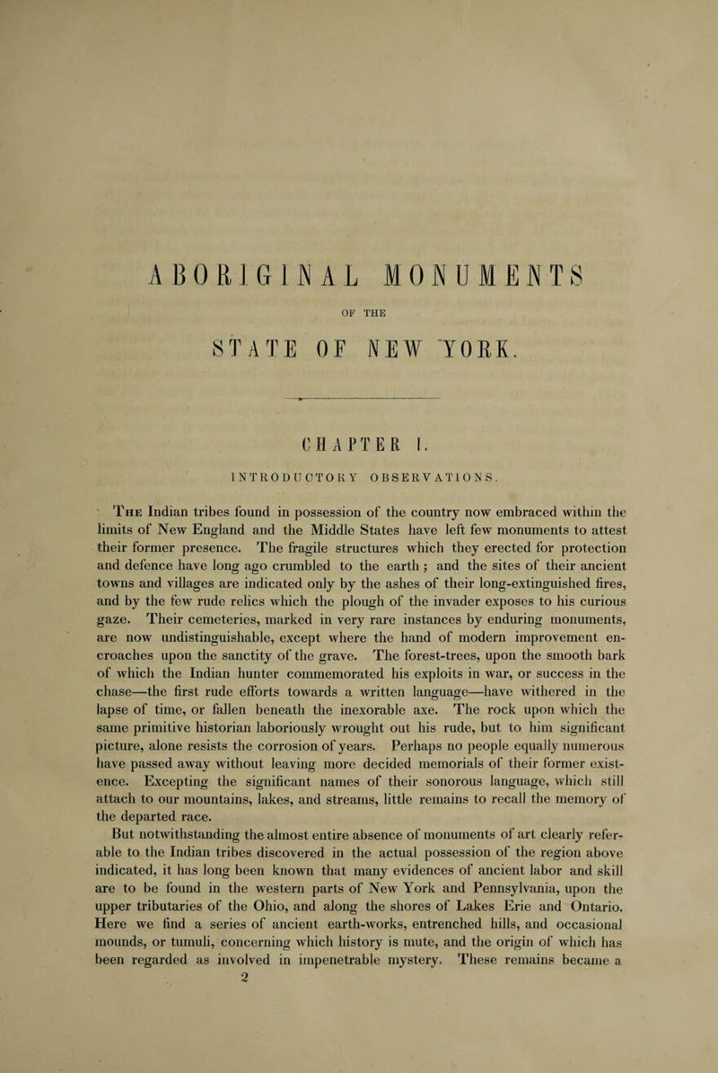 ABORIGINAL MONUMENTS OF THE STATE OF NEW YORK, CHAPTER I. INTRODUCTORY OBSERVATIONS. The Indian tribes found in possession of the country now embraced within the limits of New England and the Middle States have left few monuments to attest their former presence. The fragile structures which they erected for protection and defence have long ago crumbled to the earth ; and the sites of their ancient towns and villages are indicated only by the ashes of their long-extinguished fires, and by the few rude relics which the plough of the invader exposes to his curious gaze. Their cemeteries, marked in very rare instances by enduring monuments, are now undistinguishable, except where the hand of modern improvement en¬ croaches upon the sanctity of the grave. The forest-trees, upon the smooth bark of which the Indian hunter commemorated his exploits in war, or success in the chase—the first rude efforts towards a written language—have withered in the lapse of time, or fallen beneath the inexorable axe. The rock upon which the same primitive historian laboriously wrought out his rude, but to him significant picture, alone resists the corrosion of years. Perhaps no people equally numerous have passed away without leaving more decided memorials of their former exist¬ ence. Excepting the significant names of their sonorous language, which still attach to our mountains, lakes, and streams, little remains to recall the memory of the departed race. But notwithstanding the almost entire absence of monuments of art clearly refer¬ able to the Indian tribes discovered in the actual possession of the region above indicated, it has long been known that many evidences of ancient labor and skill are to be found in the western parts of New York and Pennsylvania, upon the upper tributaries of the Ohio, and along the shores of Lakes Erie and Ontario. Here we find a series of ancient earth-works, entrenched hills, and occasional mounds, or tumuli, concerning which history is mute, and the origin of which has been regarded as involved in impenetrable mystery. These remains became a