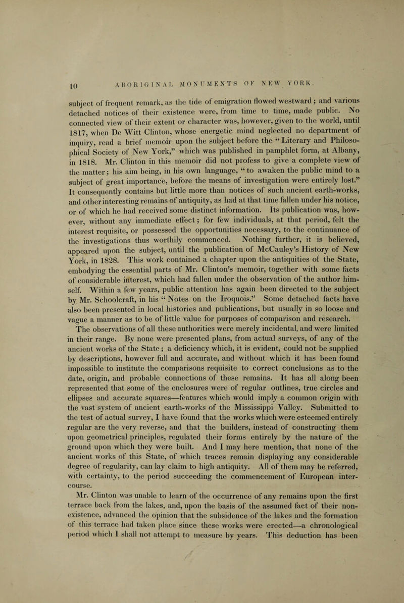 ABORIGINAL MO N U M E N T S OF N E W YORK. subject of frequent remark, as the tide of emigration flowed westward; and various detached notices of their existence were, from time to time, made public. No connected view of their extent or character was, however, given to the world, until 1817, when De Witt Clinton, whose energetic mind neglected no department of inquiry, read a brief memoir upon the subject before the “ Literary and Philoso¬ phical Society of New York,” which was published in pamphlet form, at Albany, in 1818. Mr. Clinton in this memoir did not profess to give a complete view of the matter; his aim being, in his own language, “ to awaken the public mind to a subject of great importance, before the means of investigation were entirely lost.” It consequently contains but little more than notices of such ancient earth-works, and other interesting remains of antiquity, as had at that time fallen under his notice, or of which he had received some distinct information. Its publication was, how¬ ever, without any immediate effect; for few individuals, at that period, felt the interest requisite, or possessed the opportunities necessary, to the continuance of the investigations thus worthily commenced. Nothing further, it is believed, appeared upon the subject, until the publication of McCauley’s History of New York, in 1828. This work contained a chapter upon the antiquities of the State, embodying the essential parts of Mr. Clinton’s memoir, together with some facts of considerable interest, which had fallen under the observation of the author him¬ self. Within a few years, public attention has again been directed to the subject by Mr. Schoolcraft, in his “ Notes on the Iroquois.” Some detached facts have also been presented in local histories and publications, but usually in so loose and vague a manner as to be of little value for purposes of comparison and research. The observations of all these authorities were merely incidental, and were limited in their range. By none were presented plans, from actual surveys, of any of the ancient works of the State ; a deficiency which, it is evident, could not be supplied by descriptions, however full and accurate, and without which it has been found impossible to institute the comparisons requisite to correct conclusions as to the date, origin, and probable connections of these remains. It has all along been represented that some of the enclosures were of regular outlines, true circles and ellipses and accurate squares—features which would imply a common origin with the vast system of ancient earth-works of the Mississippi Valley. Submitted to the test of actual survey, I have found that the works which were esteemed entirely regular are the very reverse, and that the builders, instead of constructing them upon geometrical principles, regulated their forms entirely by the nature of the ground upon which they were built. And I may here mention, that none of the ancient works of this State, of which traces remain displaying any considerable degree of regularity, can lay claim to high antiquity. All of them may be referred, with certainty, to the period succeeding the commencement of European inter¬ course. Mr. Clinton was unable to learn of the occurrence of any remains upon the first terrace back from the lakes, and, upon the basis of the assumed fact of their non¬ existence, advanced the opinion that the subsidence of the lakes and the formation of this terrace had taken place since these works were erected—a chronological period which I shall not attempt to measure by years. This deduction has been