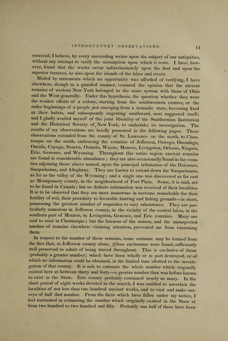 INTRODUCTORY OBSERVATIONS. ] j received, I believe, by every succeeding writer upon the subject of our antiquities, without any attempt to verify the assumption upon which it rests. I have, how¬ ever, found that the works occur indiscriminately upon the first and upon the superior terraces, as also upon the islands of the lakes and rivers. Misled by statements which no opportunity was afforded of verifying, I have elsewhere, though in a guarded manner, ventured the opinion that the ancient remains of western New York belonged to the same system with those of Ohio and the West generally. Under this hypothesis, the question whether they were the weaker efforts of a colony, starting from the southwestern centres, or the ruder beginnings of a people just emerging from a nomadic state, becoming fixed in their habits, and subsequently migrating southward, next suggested itself; and I gladly availed myself of the joint liberality of the Smithsonian Institution and the Historical Society of New York, to undertake its investigation. The results of my observations are briefly presented in the following pages. These observations extended from the county of St. Lawrence on the north, to Chau- tauque on the south, embracing the counties of Jefferson, Oswego, Onondaga, Oneida, Cayuga, Seneca, Ontario, Wayne, Monroe, Livingston, Orleans, Niagara, Erie, Genesee, and Wyoming. Throughout this entire region ancient remains are found in considerable abundance ; they are also occasionally found in the coun¬ ties adjoining those above named, upon the principal tributaries of the Delaware, Susquehanna, and Alleghany. They are known to extend down the Susquehanna, as far as the valley of the Wyoming; and a single one was discovered as far east as Montgomery county, in the neighborhood of Fort Plain. Some, it is said, are to be found in Canada; but no definite information was received of their localities. It is to be observed that they are most numerous in sections remarkable for their fertility of soil, their proximity to favorable hunting and fishing grounds—in short, possessing the greatest number of requisites to easy subsistence. They are par¬ ticularly numerous in Jefferson county, in the vicinity of the central lakes, in the southern part of Monroe, in Livingston, Genesee, and Erie counties. Many are said to exist in Chautauque; but the lateness of the season, and the unsuspected number of remains elsewhere claiming attention, prevented me from examining them. In respect to the number ol these remains, some estimate may be formed from the fact that, in Jefferson county alone, fifteen enclosures were found, sufficiently well preserved to admit of being traced throughout. This is exclusive of those (probably a greater number) which have been wholly or in part destroyed, or of which no information could be obtained, in the limited time allotted to the investi¬ gation of that county. It is safe to estimate the whole number which originally existed here at between thirty and forty—a greater number than was before known to exist in the State. Erie county probably contained nearly as many. In the short period of eight weeks devoted to the search, I was enabled to ascertain the localities of not less than one hundred ancient works, and to visit and make sur¬ veys of half that number. From the facts which have fallen under my notice, I feel warranted in estimating the number which originally existed in the State at from two hundred to two hundred and fifty. Probably one half of these have been