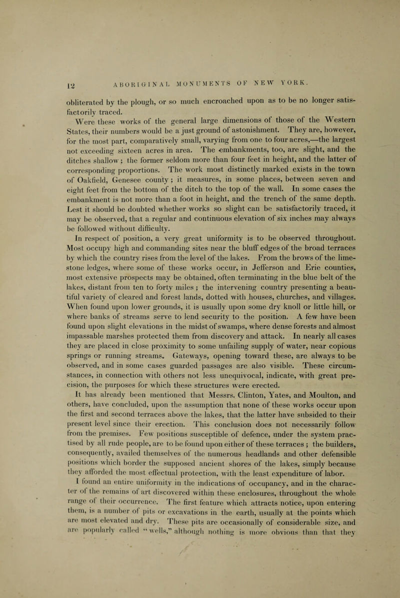 V2 ABORIGINAL MONUMENTS OF NEW YORK. obliterated by the plough, or so much encroached upon as to be no longer satis¬ factorily traced. Were these works of the general large dimensions of those of the Western States, their numbers would be a just ground of astonishment. They are, however, for the most part, comparatively small, varying from one to four acres,—the largest not exceeding sixteen acres in area. The -embankments, too, are slight, and the ditches shallow; the former seldom more than four feet in height, and the latter of corresponding proportions. The work most distinctly marked exists in the town of Oakfield, Genesee county; it measures, in some places, between seven and eight feet from the bottom of the ditch to the top of the wall. In some cases the embankment is not more than a foot in height, and the trench of the same depth. Lest it should be doubted whether works so slight can be satisfactorily traced, it may be observed, that a regular and continuous elevation of six inches may always be followed without difficulty. In respect of position, a very great uniformity is to be observed throughout. Most occupy high and commanding sites near the bluff edges of the broad terraces by which the country rises from the level of the lakes. From the brows of the lime¬ stone ledges, where some of these works occur, in Jefferson and Erie counties, most extensive prospects may be obtained, often terminating in the blue belt of the lakes, distant from ten to forty miles ; the intervening country presenting a beau¬ tiful variety of cleared and forest lands, dotted with houses, churches, and villages. When found upon lower grounds, it is usually upon some dry knoll or little hill, or where banks of streams serve to lend security to the position. A few have been found upon slight elevations in the midst of swamps, where dense forests and almost impassable marshes protected them from discovery and attack. In nearly all cases they are placed in close proximity to some unfailing supply of water, near copious springs or running streams. Gateways, opening toward these, are always to be observed, and in some cases guarded passages are also visible. These circum¬ stances, in connection with others not less unequivocal, indicate, with great pre¬ cision, the purposes for which these structures were erected. It has already been mentioned that Messrs. Clinton, Yates, and Moulton, and others, have concluded, upon the assumption that none of these works occur upon the first and second terraces above the lakes, that the latter have subsided to their present level since their erection. This conclusion does not necessarily follow from the premises. Few positions susceptible of defence, under the system prac¬ tised by all rude people, are to be found upon either of these terraces ; the builders, consequently, availed themselves of the numerous headlands and other defensible positions which border the supposed ancient shores of the lakes, simply because they afiorded the most effectual protection, with the least expenditure of labor. I found an entire uniformity in the indications of occupancy, and in the charac¬ ter ol the remains ot art discovered within these enclosures, throughout the whole range ol their occurrence. The first feature which attracts notice, upon entering them, is a number ot pits or excavations in the earth, usually at the points which are most elevated and dry. These pits are occasionally of considerable size, and aio popularly called wells,” although nothing is more obvious than that they '